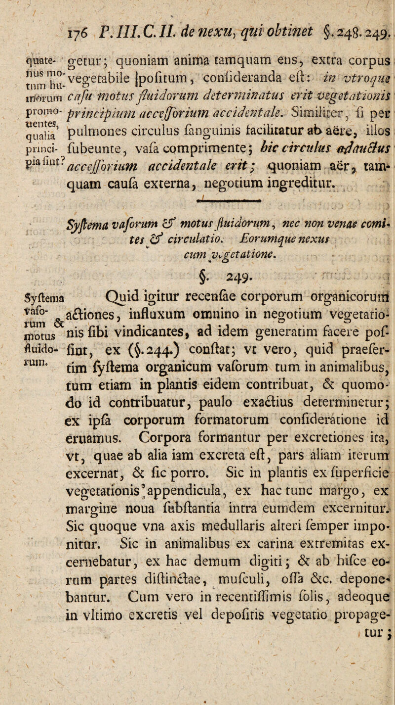 quate- getur; quoniam anima tamquam ens, extra corpus tmi/hu* vegetabile jpofitum, conlideranda eft: in vtroque inorum cafu motus fluidorum dater minatus erit vegetationis promo- principium accejjorium accidentale. Similiter , fi per quaHa’ pulmones circulus {anguinis facilitatur at> aere, illos Pnnei- fubeunte, vafa comprimente; hic circulus nfhtuSlus pia liat? flccejJoriuTti accidentale erit; quoniam aer, tam* quam caufe externa, negotium ingreditur. Syjlema vaforum & motus fluidorum, nec non venae comi- tes cf circulatio. Eorumque nexus cum vegetatione. « O §• 249. Syftema Quid igitur recenfoe corporum organicorum Var°' 0 a&iones, influxum omnino in negotium vegetado- motus nisiibi vindicantes, ad idem generarim facere poi- Auido- fiat, ex (§.244.) conflat; vt vero, quid praefer- iU1IL tim fyftema organicum vaforum tum in animalibus, tum etiam in plantis eidem contribuat, & quomo¬ do id contribuatur, paulo exa&ius determinetur; ex ipfa corporum formatorum confideratione id eruamus. Corpora formantur per excretiones ita, vt, quae ab alia iam excreta eft, pars aliam iterum excernat, & fle porro. Sic in plantis exfuperficie vegetationis ^appendicula, ex hac tunc margo, ex margine noua fubftantia intra eumdem excernitur. Sic quoque vna axis medullaris alteri femper impo¬ nitur. Sic in animalibus ex carina extremitas ex¬ cernebatur, ex hac demum digiti; & ab hifce eo¬ rum partes diftin£lae, mufculi, ofla &c, depone¬ bantur. Cum vero in recentiflimis folis, adeoque in vltimo excretis vel depofitis vegetatio propage-