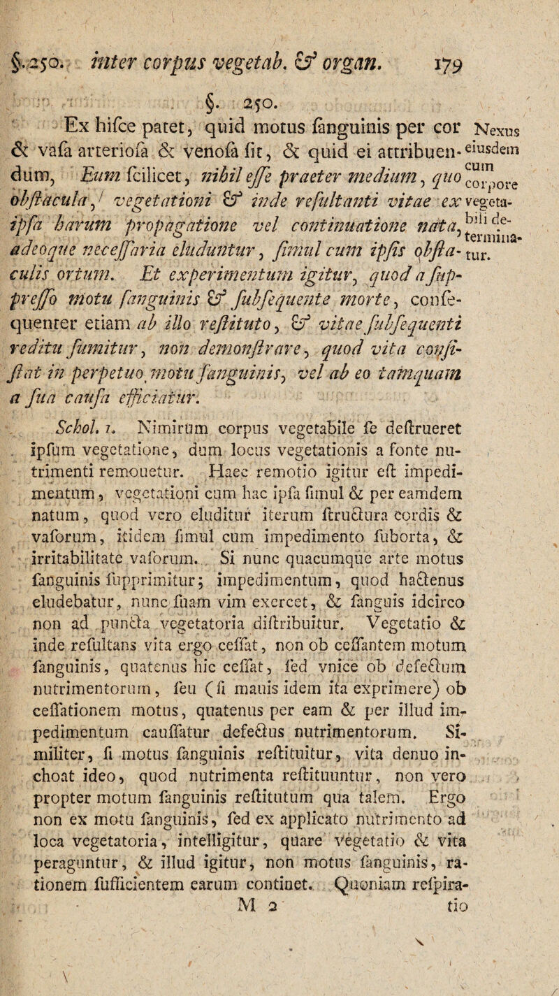 §. 250. Ex hifce patet, quid motus fcnguinis per cor Nexus & vafa arteriola & venofafit, & quid ei attribuen*emsdeir* dum, Eum fcilicet, nihil ejje praeter medium, quo co*n)0re obfracula, • vegetationi inde refnltanti vitae ex vegeta- ipfa harum propagatione vel continuatione nrita^^ adeoque necejfaria eluduntur, finml cum ipfls oh fla- tui% culis ortum. Et experimentum igitur, quod a fup~ preflo motu [anguinis if fubfequente morte, confe- queorer etiam ah illo reftituto, & vitae [uhfequenti reditu fmnitur, non demonflrare, quod vita confli- flat in perpetuo motu fanguinis, vel ab eo tamquam a furi caufa efficiatur. Schol, 1. Nimirum corpus vegetabile fe deftrueret . ipfum vegetatione, dum locus vegetationis a fonte nu¬ trimenti remouetur. Haec remotio igitur eft impedi¬ mentum , vegetationi cum hac ipfa fimul & per eamdem natum, quod vero eluditur iterum flru&ura cordis & vaforum, itidem fimul cum impedimento fuborta, & irritabilitate vaforum. Si nunc quacumque arte motus fanguinis fupprimitur; impedimentum, quod ha&enus eludebatur, nunc fuam vim exercet, & fanguis idcirco non ad punfta vegetatoria diflribuitur. Vegetatio & inde refultans vita ergo ceffat, non ob ceffantem motum fanguinis, quatenus hic ceffat, fed vnice ob defe£ium nutrimentorum, feu (fi manis idem ita exprimere) ob cellationem motus, quatenus per eam & per illud imr pedimentum cauffatur defetius nutrimentorum. Si¬ militer, fi motus fanguinis rellituitur, vita denuo in¬ choat ideo, quod nutrimenta rellitimntur, non vero propter motum fanguinis rellitutum qua talem. Ergo non ex motu fanguinis, fed ex applicato nutrimento ad loca vegetatoria, intelligitur, quare Vegetatio & vita peraguntur, & illud igitur, non motus fanguinis, ra¬ tionem fufficientem earum continet. Quoniam relpira- > • M 2 tio \ I