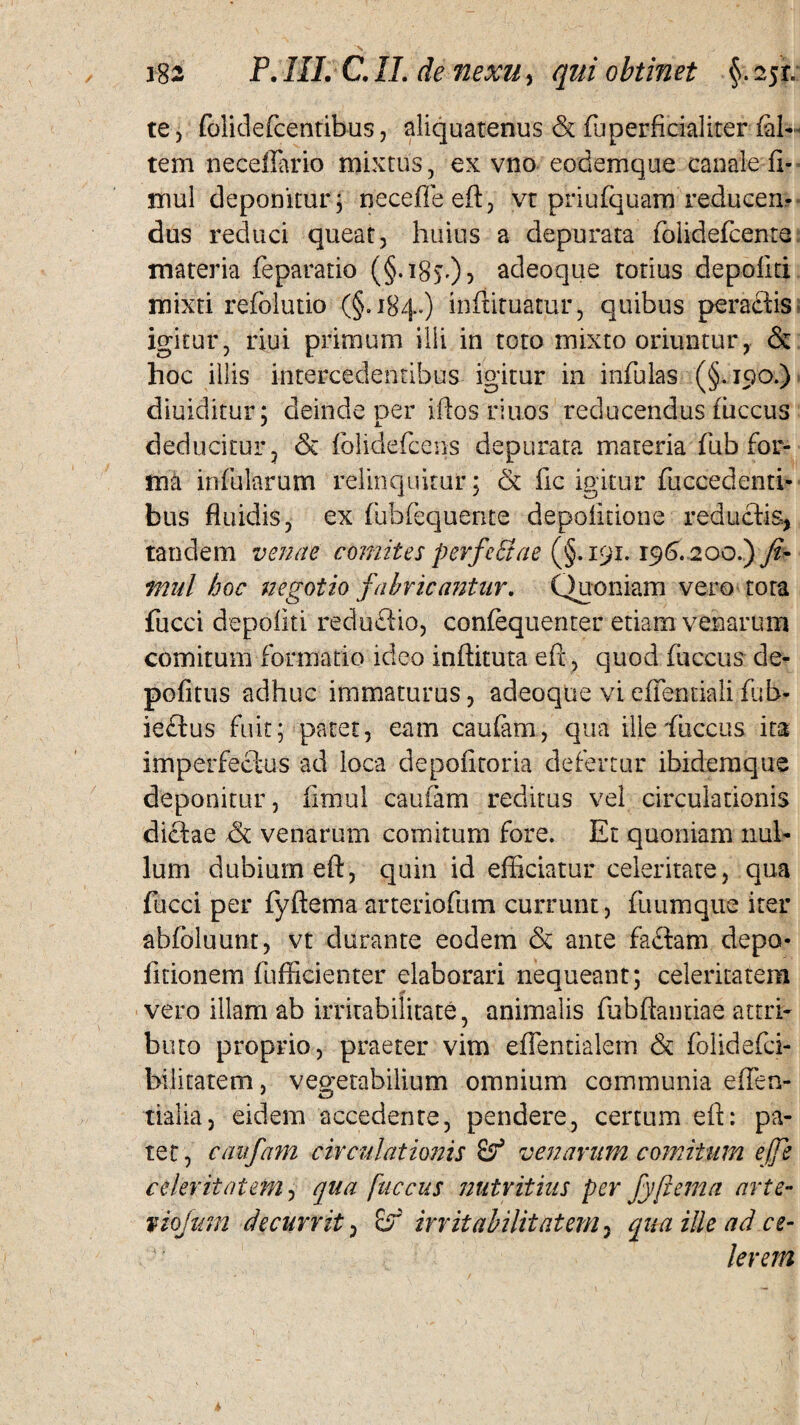 te, folidefcentibus, aliquatenus & fuperficialiter fal- tem necefiario mixtus, ex vno eodemque canale fl- mul deponitur; neceffeeft, vt priufquam reducem dus reduci queat, huius a depurata folidefcente materia feparatio (§• ^8s0 ^ adeoque totius depoliti mixti refolutio (§.184.) inftituatur, quibus peradis igitur, riui primum illi in toto mixto oriuntur, & hoc illis intercedentibus igitur in infulas (§.190.) diuiditur: deinde oer iftos riuos reducendus fuceus J L. deducitur, & fblidefcens depurata materia fub for¬ ma infularum relinquitur; & fic igitur fuccedenti- bus fluidis, ex fubfequente depolitione redudis, tandem venae comites perfeStae (§.191.196* 200.) /?- mul hoc negotio fabricantur. Quoniam vero tota fucci depoliti redudio, confequenter etiam venarum comitum formatio ideo inftituta eft, quod fuccus de¬ politus adhuc immaturus, adeoque vi eflentiali fub- iedus fuit; patet, eam caufam, qua ille fuccus ita imperfedus ad loca depofitoria defertur ibidemque deponitur, fimul caufam reditus vel circulationis didae & venarum comitum fore. Et quoniam nul¬ lum dubium eft, quin id efficiatur celeritate, qua fucci per fyftema arteriofum currunt, fu 11 mque iter abfbluunt, vt durante eodem & ante fadam depo¬ litionem fufficienter elaborari nequeant; celeritatem vero illam ab irritabilitate, animalis fubftantiae attri¬ buto proprio, praeter vim eflentialem & folidefci- bilitatem, vegetabilium omnium communia e flen¬ tia! ia , eidem accedente, pendere, certum eft: pa¬ tet, caufam circulationis Sf venarum comitum effe celeritatem, qua fuccus nutritius per fyftema arte- f tofum decurrit, irritabilitatem, qua ille ad ce¬ lerem