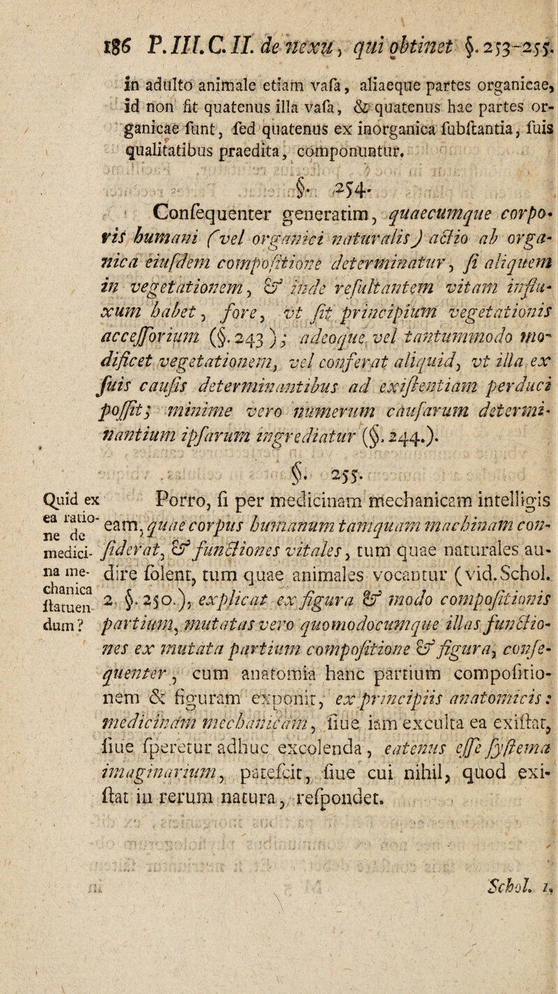 in adulto animale etiam vafa, aliaeque partes organicae, id non Et quatenus illa vafa, & quatenus hae partes or¬ ganicae funt, fed quatenus ex inorganica fubftantia, fuis qualitatibus praedita, componuntur, §• /254' Confequenter generatim, quaecumque corpo¬ ris humani fvel organici naturalisJ aciio ah orga¬ nica eiufdem compofitions determinatur, fi aliquem in vegetationem , & inde refultantem vitam influ¬ xum habet, fove , vi Jit principium vegetationis accejfiorium (§ , 243 ); a deoque, vel tantummodo nnr dificet vegetationemy vel conferat aliquid, vt illa ex fuis cauflis determinantibus ad exifientiam perduci poffif, minime vero numerum caufarum determi¬ nantium ipfarum ingrediatur (§,244.). §■ 255. Quid ex Porro, fi per medicinam mechanicam intelligis ne l(p>° eam5 quae corpus humanum tamquam machinam con- medici- fiderat, funcliones vitales, tum quae naturales au- na me- dire folent, tum quae animales vocantur (vid.Schol. ilatuen 2 §* explicat ex figura & modo compofitionis dum? partium, mutatas vero quomodocumque illas funcha¬ nes ex mutata partium compojitione &r figura, confe¬ quenter , cum anatomia hanc partium compofirio- nem & figuram exponit, ex principiis anatomicis: medicinam mechanicam, liti e iam exculta ea exiftat, fiue fperetur adhuc excolenda , eatenus ejfie fyfiema imaginarium y patefcit, fine cui nihil, quod exi- fiat in rerum natura,; refpondet. SchoL n