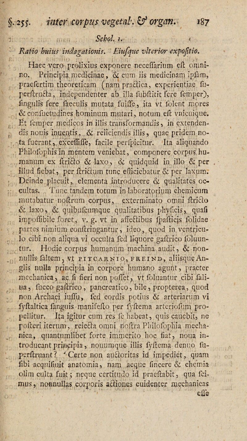 Schol. 7. i Ratio huius indagationis. Eiufque vlterior expojitio. Haec vero prolixius exponere neceffarium ell omni¬ no. Principia medicinae, & cum iis medicinam ipfam, praefertim theoreticam (nam praCtiea, experientiae fu- perilruita, independenter ab illa fubftitit fere femper), lingulis fere faeculis mutata fuiffe, ita vt 'folent mores &corsfuetudines hominum mutari, notum eft vnicuique. Et femper medicos in illis transformandis , in extenden- , dis nouis inue&tis., & reiiciendis illis, quae pridem no¬ ta fuerant r exceflifle, facile perfpicitjur. Ita aliquando Philofophis m mentem veniebat, componere corpus, hu¬ manum ex ftricto & laxo, <k quidquid in illo & per < - illud fiebat, per ilriErurn tunc efficiebatur & per laxum. Deinde placuit, elementa introducere & qualitates oc¬ cultas. Tunc tandem totum in laboratorium chemicum mutabatur nollrum corpus, exterminato omni ftricto & laxo, & quibufcumque qualitatibus phyficis, quali ' i.mpoffibile foret, v. g. vt in affe&ibus IpalHcjs folidae partes nimium eonflringantur, ideo, quod in ventricu¬ lo cibi non aliqua vi occulta fed liquore gaftrico foluun- tur. Hodie corpus humanum machina audit, & non¬ nullis faltem, vf pitcarnio, freind, aliisque An¬ gi is nulla principia in corpore humano agunt, praeter mechanica, ac fi fieri non poffet, vt foluantur cibi fali- ua, fucco gaftrico, pancreatico, bile, propterea, quod non Archaei iuffu, fed cordis potius & arteriarum vi fyfialtica fanguis manifelto per (Vilem a arferiolujm pro¬ pellitur. Ita igitur cum res fe habeat, quis canebit, ne polleri iterum, relecta omni noftra Philofopliia mecha¬ nica, quantumlibet forte immerito hoc fiat, nona in¬ troducant principia, nouumque illis fyftema denuo fu- perftruant? ' Certe non ailfioritas id impediet, quam libi acquifiuit anatomia, nam aeque fincere & chemia olim culta fuit; neque certitudo id praeftabit, qua fci- mus, nonnullas corporis actiones euidenter mechanicas cffe i