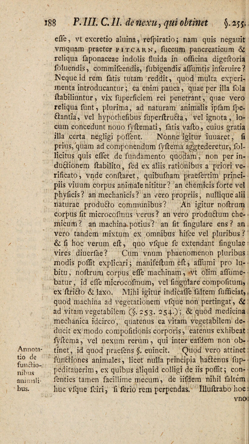 s ) Annota¬ tio de functio¬ nibus animali¬ bus. 188 P. III. C. II. de nexu, qui obtinet §. 2jj. effe, vt excretio aluina, refpiratio; nam quis negauit vmquam praeter pitcarn, luccum pancreaticum & reliqua faponaceae indolis fluida in officina digefloria foluendis, commifcendis, fubigendis affumtis inferuire ? Neque id rem fatis tutam reddit, quod multa experi¬ menta introducantur; ea enim pauca, quae per illa fola ilabiliuntuf, vix fuperficiem rei penetrant, quae vero reliqua funt, plurima, ad naturam animalis ipfam fpe- £iantia, vel hypothefibus fuperflru&a, vel ignota, lo¬ cum concedunt nouo fyflemati, fatis vallo, cuius gratia illa certa negligi poffent. Nonne igitur iuuaret, fi prius, quam ad componendum fyftema aggfe.deretur, fol- licitus quis effet de fundamento quodam , non per in¬ ductionem ffcabilito, fed ex aliis rationibus a priori ve- rificato, vnde conflaret, quibufnam praefertim princi¬ piis viuum corpus animale nititur? an chemicis forte vel phyficis? an mechanicis? an vero propriis, nullique alii naturae produfto communibus? An igitur nollrum corpus fit microcofmus verus? an vero produ&um che- micum? an machina potius? an fit Angulare ens ? an vero tandem mixtum ex omnibus hifce vel pluribus ? & fi hoc verum ell, quo vfque fe extendant Angulae vires diuerlae? Cum vnum phaenomenon pluribus modis poflit explicari; manifellum efl, affumi pro lu- bitu, nollrum corpus effe machinam, vt olim affume- batur, id effe microcofmum, vel Angulare compofitum, ex llri&o & laxo. Mihi igitur indicaffe laltem fufficiat, quod machina ad vegetationem vfque non pertingat, & ad vitam vegetabilem (£. 253. 254.); & quod medicina mechanica idcirco , quatenus ea vitam vegetabilem de¬ ducit ex modo compofitionis corporis, eatenus exhibeat fyAema, vel nexum rerum, qui inter eafdem non ob¬ tinet, id quod praefens §. euincit. Quod, vero attinet functiones animales, licet nulla principia haltenus fup- peditauerim, ex quibus aliquid colligi de iis poffit; con- fenties tamen facillime mecum, de iifdem nihil faltem huc vfque fcirij fi ferio rem perpendas. Illullrabo hoc vno*