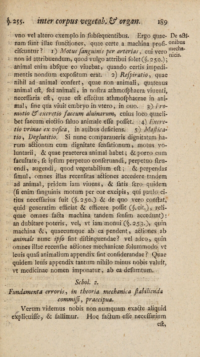 inter corpus vegetab.zf ovgan. jgs? vno vel altero exemplo in fuhfequfentibus. Ergo quae- De aci¬ nam funt illae fun£tiones, quae certe a machina profi-on^us dicuntur? i) Motus janguinis per arterias, cui vero in.ec^a’ non id attribuendum, quod vulgo attribui folet (§. 250.); animal enim abfque eo viuebat, quando certis impedi¬ mentis nondum expolitum erat. 2) Refpiratio, quae nihil ad animal confert, quae non animali, quatenus animal ell, fed animali, in nollra athmofphaera viuenti, neceffaria ell, quae ell effedus athmofphaerae in ani¬ mal, fine qua viuit embryo in vtero, in 0110. 3) Pro¬ motio & excretio faecum aluinarum, cuius loco quaeli¬ bet faecum eie&io faluo animale effe poflet. 4) Excre¬ tio vrinae ex vefica, in auibus deficiens. 5) Majlica- tio, Deglutitio. Si nunc comparaueris dignitatem ha¬ rum a&ionum cum dignitate fenfationum, motus vo¬ luntarii, & quae praeterea animal habet; & porro cum facultate, fe ipfum perpetuo conferuandi, perpetuo llru- endi, augendi, quod vegetabilium ell; & perpendas fimul, omnes illas recenfitas adiones accedere tandem ad animal, pridem iam viuens, & fatis fero quidem (fi enim fanguinis motum per cor excipis, qui paulo ci¬ tius neceffarius fuit (§. 250.) & de quo vero conflat, quid generatim efficiat & efficere polfit ($. cit.), reli¬ quae omnes fafta machina tandem fenfim accedunt): an dubitare poteris, vel, vt iam monui (§. 253.), quin machina &, quaecumque ab ea pendent, aftiones ab • animale nunc ipfo fint dillinguendae? vel adeo, quin omnes illae recenfae actiones mechanicae folummodo vt leuis quafi animalium appendix fint confiderandae ? Quae quidem leuis appendix tantum nihilo minus nobis valuit, vt medicinae nomen imponatur, ab ea defumtum. Schol. 2. Fundamenta erroris, in theoria mechanica fabilienda commijji, praecipua. Verum videmus nobis non numquam exa£te aliquid explicuiffe, & fallimur. Hoc fa&um effe neceffarium edi