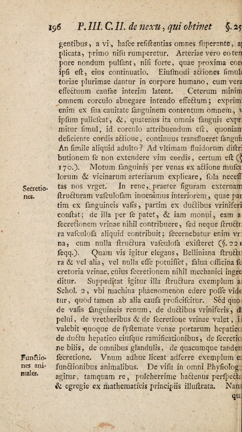 gentibus, a vi, hafce refiflentias omnes fuperante, a] ylicata, primo nifu rumperetur. Arteriae vero eoten pore nondum pulfant, nifi forte, quae proxima corc ipfi eft, eius continuatio. Eiufmodi actiones fimuh toriae plurimae dantur in corpore humano, cum vera effeduum caufae interim latent. Ceterum minim omnem corculo abnegare intendo effeCtum; exprimi enim ex fua cauitate fanguinem contentum omnem, \ ipftim pallefcat, quatenus ita omnis fanguis expri mitur limul, id corculo attribuendum eft, quoniam deficiente cordis ariioue, continuus transflueret fanguh An fimile aliquid adulto ? Ad vltimam fluidorum diftri butionem fe non extendere vim cordis, certum eft 170.). Motum fangoinis per venas ex ariione mufcu lorum & vicinarum arteriarum explicare, fola neceff Secretio- tas nos vrget. In rene, praeter figuram externam nes. flruCturam vafculofam inuenimus interiorem, quae par tim ex fanguineis vafis, partim ex ductibus vriniferi conflat; de illa per fe patet, & iam monui, eam a fecretionem vrinae nihil contribuere, fed neque ftructr ra vafculofa aliquid contribuit; fecernebatur enim vr: na, cum nulla it ruetur a vafculofa exifleret (§.221 feqq.). Quam vis igitur elegans, Belliniana ftru£k ra & vel alia, vel nulla effe potuiffet, falua officina fe cretoria vrinae, cuius fecretionem nihil mechanici ingre ditur. Suppeditat igitur illa ftruCtura exemplum a Schol. 2, vbi machina phaenomenon edere poffe vide tur, quod tamen ab alia caufa proficifcitur. Sed quo de vafis fanguineis renum, de duriibus vriniferis, dt pelui, de vretheribus & de fecredone vrinae valet, i valebit quoque de fyfiemate venae portarum hepatice de duCtu hepatico eiufque ramificationibus, de fecretic ne bilis, de omnibus glandulis, de quacumque tanderi FunStio- fecredone. Vnum adhuc liceat adferre exemplum ei nes ani- functionibus animalibus. De vifu in omni Phyfiolog: males. agitur, tamquam re, pulcherrime haCtenus perfperi; & egregie ex mathematicis principiis illuftrata. Nam qu