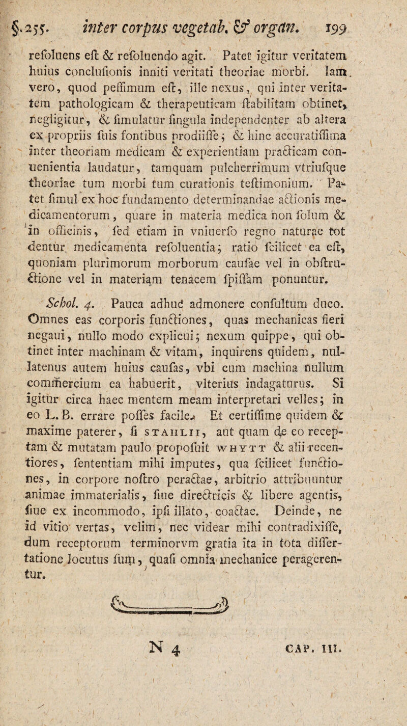 refoluens eft & refoluendo agit. Patet igitur veritatem huius cpnclufionis inniti veritati theoriae morbi. lam, vero, quod peffimum eft, ille nexus, qui inter verita¬ tem pathologicam & therapeuticam ftabilitam obtinet» negligitur, &fimulatur lingula independenter ab altera ex propriis fu is fontibus prodiiffe ; & hinc accuratiftima inter theoriam medicam & experientiam praeficam con- uenientia laudatur, tamquam pulcherrimum vtrfuique theoriae tum morbi tum curationis teftimonium. Pa>* tet fimul ex hoc fundamento determinandae aftionis me¬ dicamentorum , quare in materia medica non folum & in officinis, fed etiam in vniuerfo regno naturae tot dentur, medicamenta refoluentia; ratio icilicet ea eft, quoniam plurimorum morborum caufae vel in obftru- £tione vel in materiam tenacem fpiffam ponuntur. Schol. 4. Pauca adhud admonere confultum duco. Omnes eas corporis funftiones, quas mechanicas fieri negaui, nullo modo explicui; nexum quippe, qui ob¬ tinet inter machinam & vitam, inquirens quidem, nul¬ latenus autem huius caufas, vbi cum machina nullum commercium ea habuerit, vlterius indagaturus. Si igitur circa haec mentem meam interpretari velles; in eo L. B. errare poffes facile.* Et certiffime quidem & maxime paterer, fi stahlii, aut quam fte eo recep¬ tam & mutatam paulo propofuit whytt & alii recen- tiores, fententiam mihi imputes, qua Icilicet functio¬ nes, in corpore noftro peractae, arbitrio attribuuntur animae immaterialis, fiue dirediricis & libere agentis, fiue ex incommodo, ipfi illato, coa£tac. Deinde, ne id vitio vertas, velim, nec videar mihi contradixiffe, dum receptorum terminorvm gratia ita in tota differ- tatione locutus fum, quafi omnia mechanice perageren- tur. J CAP. III