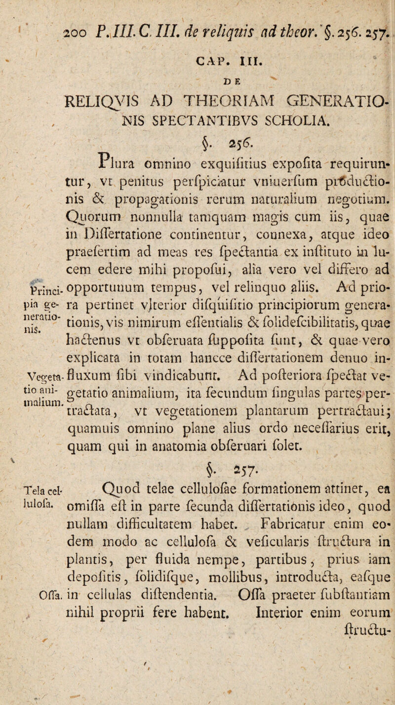 CAP. III. D E RELIQVIS AD THEORIAM GENERATIO¬ NIS SPECTANTIBVS SCHOLIA. Plura omnino exquilitius expolita requirun¬ tur, vr penitus peiTpicktur vnkierfum productio¬ nis & propagationis rerum naturalium negotium. Quorum nonnulla tamquam magis cum iis, quae in DifTerratione continentur, connexa, atque ideo praefertim ad meas res fpecfantia ex inftituto in lu¬ cem edere mihi propofui, alia vero vel differo ad pr;nci.opportunum tempus, vel relinquo aliis. Ad prio- pin ge- ra pertinet vjterior difquilitio principiorum genera- neiauo- tjonjs. V*1S nimirum effentialis & folidefcibilitatis, quae ha£tenus vt obferuata fuppolita funt, & quae vero explicata in totam hancce differtationem denuo in- Vegeta- fluxum fibi vindicabunt. Ad pofteriora fpeftat ve- uo ani- o*etatio animalium, ita fecundum lingulas partes per- inalium. ^ ^ *■ *■ ' traflata, vt vegetationem plantarum pertraftaui; quamuis omnino plane alius ordo neceflarius erit, quam qui in anatomia obferuari foler. rus. §• 257. Telacel* Quod telae cellulofae formationem attinet, ea lulofa. omiffa e(Hn parte fecunda diflertationis ideo, quod nullam difficultatem habet. Fabricatur enim eo¬ dem modo ac cellulofa & veficularjs ftxu&ura in plantis, per fluida nempe, partibus, prius iam depolitis, fblidifque, mollibus, introducta, eafque Ofia. in cellulas diftendentia. Ofla praeter fubftantiam nihil proprii fere habent. Interior enim eorum ftruetu-