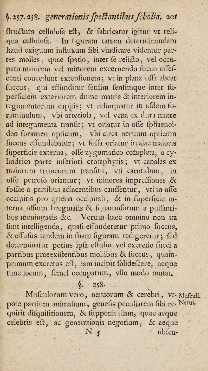 ftruflura cellulofa eft, & fabricatur igitur vt reli¬ qua cellulofa. In figuram tamen determinandam haud exiguum influxum libi vindicare videntur par¬ tes molles , quae fpatio, inter fe relicto, vel occu¬ pato maiorem vel minorem excernendo fucco oftet- centi concedunt eXtenfionem; vt in plana offa abeat fuccus 3 qui effunditur fenfim fenfimque inter fu- perficiem exteriorem durae matris & interiorem in¬ tegumentorum capitis; vt relinquatur in iifdem fo- rafnmulum, vbi arteriola, vel vena ex dura matre ad integumenta tranfit; vt oriatur in offe fpHaenoi- deo foramen opticum, vbi circa neruum optictrai fuccus effundebatur; vt foffa oriatur in alae maioris fuperficie externa, offe zygomatico completa, a cy¬ lindrica parte inferiori crotaphytis; vt canales ex maiorum truncorum tranfitu, vti carotidum, in offe petrofb oriantur; yt mitiores imprefilones & foffae a partibus adiacentibus cauffentur, vti in offe occipitis pro ^rteria occipitali, & in fuperficie in¬ terna offium bregmatis & fquamoforum a pulfanti- bus meningaeis &c. Verum haec omnino non ita funt intelligenda, quafi effunderetur primo fuccus, & effufus tandem in fuam figuram redigeretur^ fed determinatur potius ipfa effufio vel excretio fucci a partibus praeexiftentibus mollibus & fuccus, quam¬ primum excretus eft, iam incipit folidefcere, neque tunc locum, femel occupatum, vllo modo mutat. §. 258. V Mufculorum vero, neruorum &: cerebri, vt-Mufculi. pote partium animalium, genefis peculiarem fibi re- Nerui. quirit difquifitionem, & fupponit illam, quae aeque celebris eft, ac generationis negotium, & aeque N j obfcu-