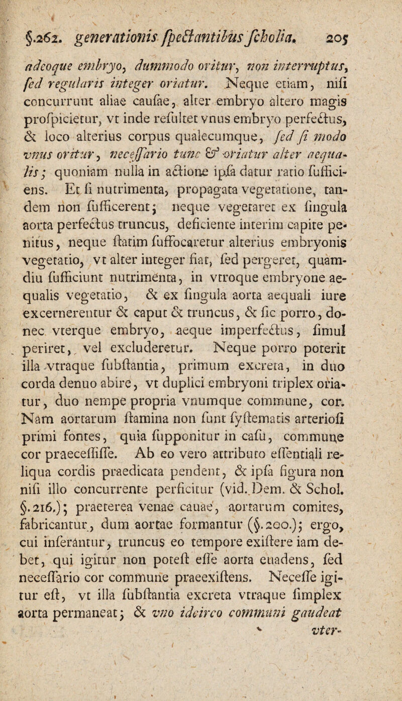 adeoqae embryo, dummodo oritur, non interruptus, fed regularis integer oriatur. .Neque etiam, nili concurrunt aliae caufac, alter embryo altero magis profpicietur, vt iode refultet vnus embryo perfe&us, & ioco alterius corpus qualecumque, fed fi modo vnus oritur, necejfario tunc -oriatur alter aequa¬ lis ; quoniam nulla in aclione ipfa datur ratio fuffici* ens. Et fi nutrimenta, propagata vegetatione, tan¬ dem non fufficerent; neque vegetaret ex lingula aorta perfectus truncus, deficiente interitu capite pe¬ nitus, neque flarim fuffocaretur alterius embryonis vegetatio, vt alter integer fiat, led pergerer, quam- diu (ufficiunt nutrimenta, in vtroque embryone ae¬ qualis vegetatio, & ex lingula aorta aequali iure excernerentur & caput & truncus, & fic porro, do¬ nec vterque embryo, aeque imperfe&us, fimul periret,, vel excluderetur. Neque porro poterit illa-vtraque fiibftantia, primum excreta, induo corda denuo abire, vt duplici embryoni triplex oria* tur, duo nempe propria vnumque commune, cor. Nam aortarum flamina non funt fyftematis arterioli primi fontes, quia fupponitur in cafu, commune cor praecellifie. Ab eo vero attributo effentiali re¬ liqua cordis praedicata pendent, & ipla figura non nili illo concurrente perficitur (vid. Dem. & Schol. §.216.); praeterea venae cauae, aortarum comites, fabricantur , dum aortae formantur (§.200.); ergo, cui inferantur, truncus eo tempore exiflere iam de¬ bet, qui igitur non poteft elfe aorta euadens, fed necelfario cor commune praeexiftens. Necefle igi¬ tur eft, vt illa fiibftantia excreta vtraque limplex aorta permaneat 5 & vno idcirco communi gaudeat v vter- 1