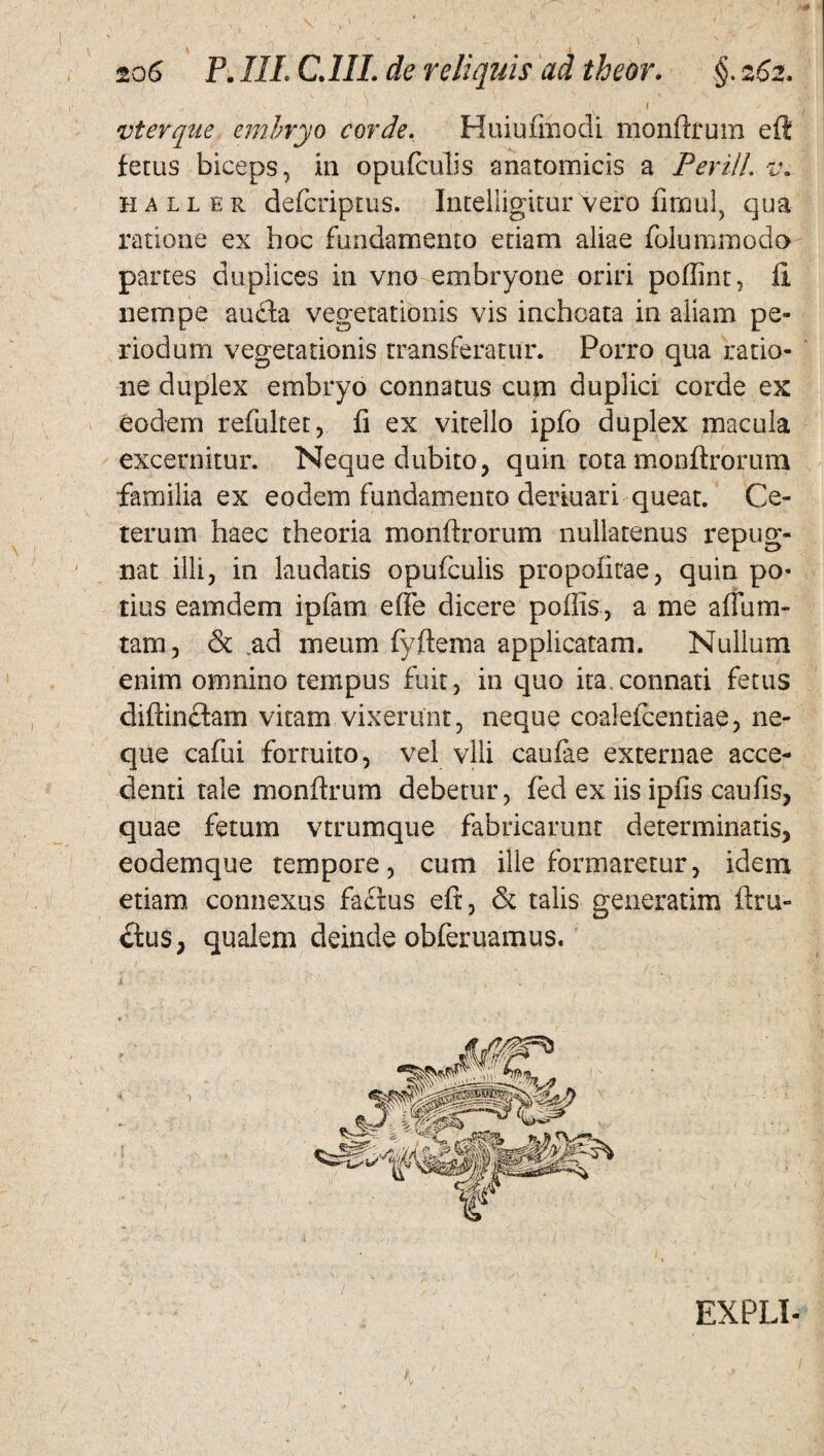 vterque embryo corde. Huiufmodi monftrum eft fetus biceps, in opufculis anatomicis a Perill. z\ haller defcriptus. Intelligitur vero fimul, qua ratione ex hoc fundamento etiam aliae folummodo partes duplices in vno embryone oriri poffint, fi nempe aucba vegetationis vis inchoata in aliam pe¬ riodum vegetationis transferatur. Porro qua ratio¬ ne duplex embryo connatus cum duplici corde ex eodem refultet, fi ex vitello ipfo duplex macula excernitur. Neque dubito, quin tota monftrorum familia ex eodem fundamento deriuari queat. Ce¬ terum haec theoria monftrorum nullatenus repug¬ nat illi, in laudatis opufculis propofitae, quin po¬ tius eamdem ipfam effe dicere poffis, a me aflum- tam, & .ad meum fyftema applicatam. Nullum enim omnino tempus fuit, in quo ita.connati fetus diftinctam vitam vixerunt, neque coalefcentiae, ne¬ que cafui forruito, vel vili caufae externae acce¬ denti tale monftrum debetur, fed ex iis ipfis caufis, quae fetum vtrumque fabricarunt determinatis, eodem que tempore, cum ille formaretur, idem etiam connexus fachas eft , & talis generarim ftru- ctus, qualem deinde obferuamus. EXPLI-