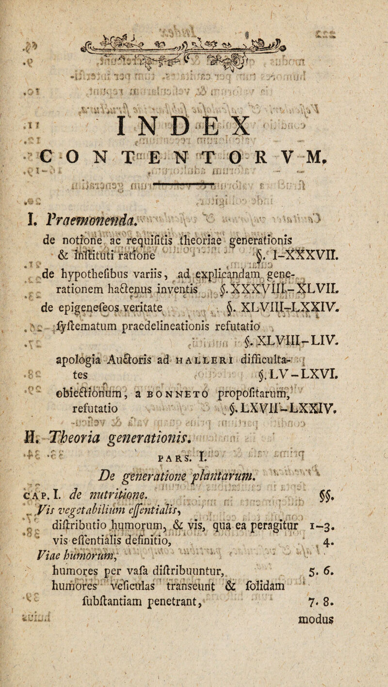 ,9 ■ '• ■= '>' •' V ^yA-xA^pt ■ ‘ o5 £? >-r~ P: wpj' Iv‘ 5 ,0T ,1 I ♦ ^ * c »V' X **' *! •5. >1 0]. v ■ -»»V' >n* U\ V. ,V»W twA* ' t4 * INDE X c'n.5.1; -<v vr; mrj^i^T o>«s\- O N T E N T O R V M. ans rmr.:' j B U u 5 ‘ .(H O L' ».j T? . , A;ii .. * :h w /?• ' - O 4>vjv'v ■ >**£ a -. f. -4.. ,'\ ‘H s* % > I. Praemonenda. de notiorie ac requifitis theoriae generationis & Mituti ratione §. I-XXXVII. de hypothefibus variis, ad explicaiiclam gene¬ rationem ha&enus inventis §. XXXVllL--XLVIL de epigenefeos veritate §. XLVIII-LXXIV. fyllematum praeaelineationis refutatio , §. XLVIII-LIV. apologia Auroris ad halleri difficulta¬ tes §. LV - LXVI. p. 4 V obieftiorium, a bonneio propofitarum, refutatio $. LXVIi- LXXIV. ,oo J L H. Theoria generationis. • i' t :mna ni §5. IV n OV7 • • i■ K>\ - \ • . De generatione plantarum, cap, I. de nutriuone. 4 ’Fz/ vegetabilium ejfentialis, '4 aiflributio humorum, & vis, qua ea peragitur 1-3. ' vis effentialis definitio, 4. Viae humorum,  ' ‘ * ' ' humores per vafa diftribuuntur,, 5. 6. humores ve ficulas transeunt & folidam fubdantiam penetrant, 7* 8. modus i&iiijAi