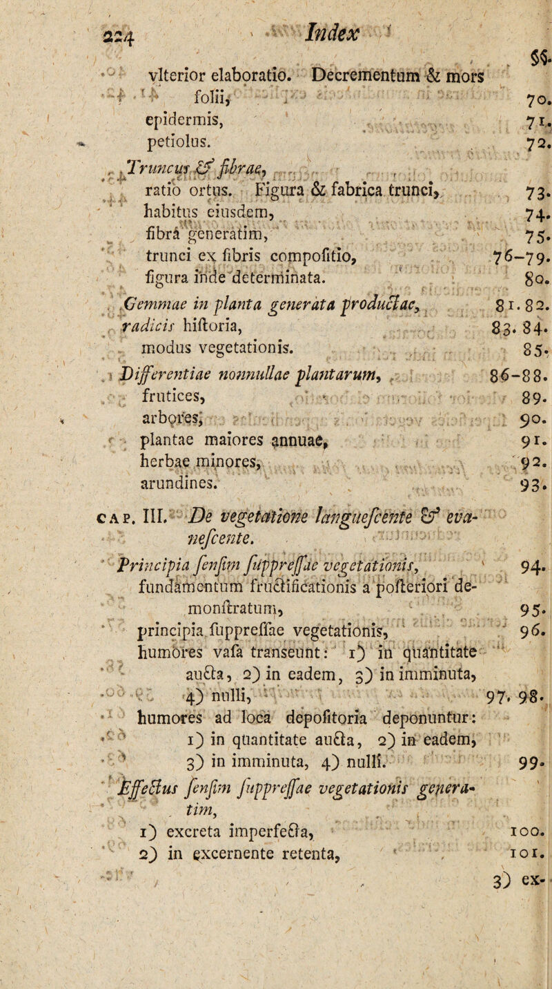 c*>\ * vlterior elaboratio. Decrementum & mors f r v* folii, i ' epidermis, petiolus. . Truncus .0 fibrae, ratio ortus. Figura & fabrica trunciV habitus eiusdem, fibra generarim, trunci ex fibris compofitio. figura iride determinata. i i : .Gemmae in planta generata produclae, radicis hiftoria, modus vegetationis. 5«. 70. 71. 72. 73- 74- 75. 76-79. 80. 81.82. 83. 84- 85- Differentiae nonnullae plantarum, 86-88. frutices, > 89* arbores^ 90. plantae maiores annuae, 91. herbae minores, 92. 4 » , I •• J \ A X * W* • i - ' t ' • 1 » , ■ . •. 4 * r, 1 -t- f % i •<* ‘3 ^ « l V > » arundines. 93. - \ cap. III. De vegetatione languefcente <df eva- nefcente. Principia fenfitm fuppreffae vegetationis, ' 94. fundamentum fructificationis a pofteriori de- monflratum, 95. principia fuppreffae vegetationis, ' 96. humores vafa transeunt: 1) in quantitate au£h, 2) in eadem, 3) in imminuta, 4) nulli, 97.98. humores ad loca depofitoria deponuntur : 1) in quantitate au&a, 2) in eadem, * ' 3) in imminuta, 4) nulli. 99- Effe&us fienfim fuppreffae vegetationis genera- tim, 1) excreta imperfeOa, 100. 2) in excernente retenta, 101. ': r ' / ' + 3) ex-