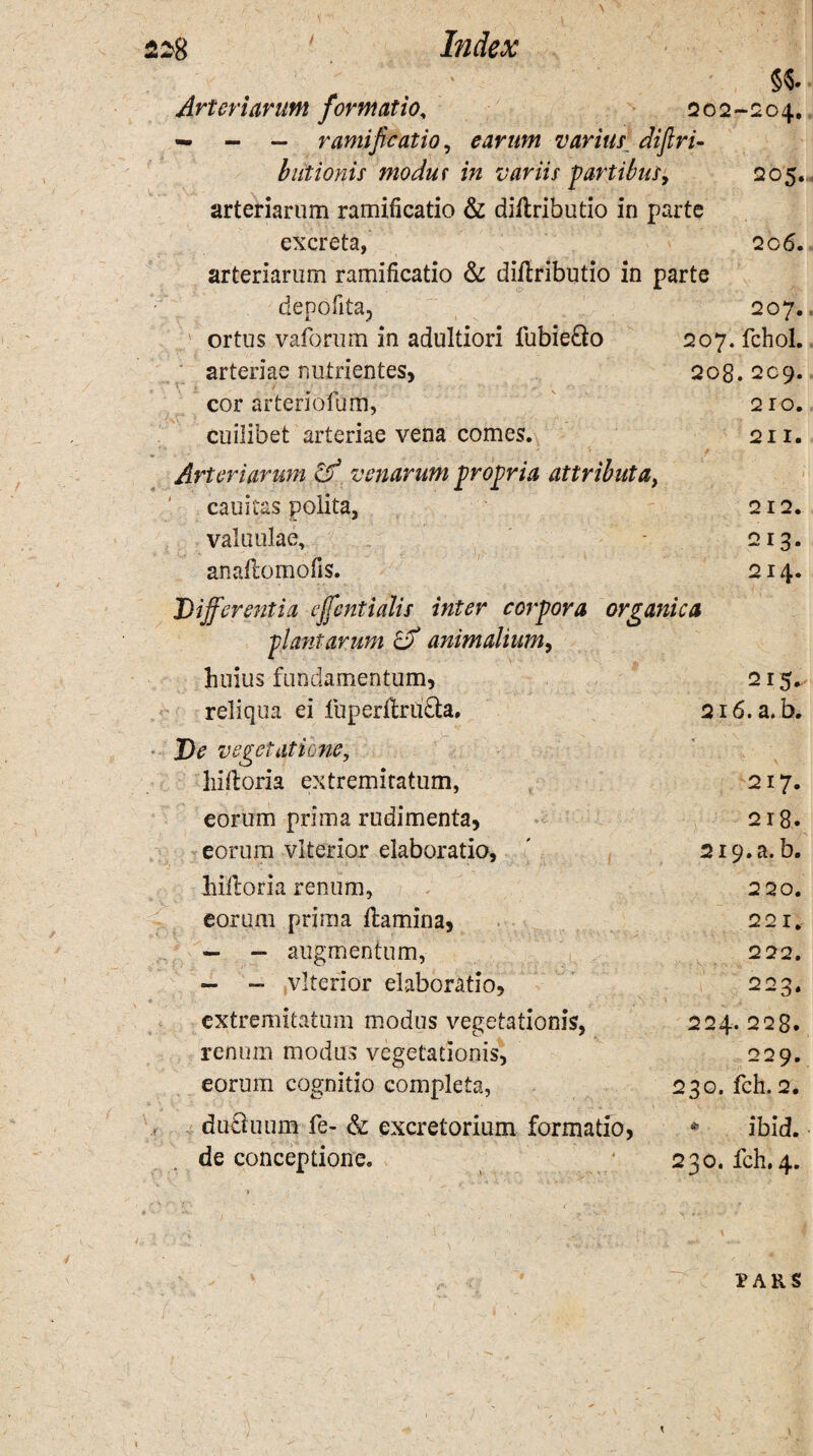 208. 209. 210. 21 I. 212. 213. 214. 228 ' Index §«. Arteriarum formatio, 202-204. — - — ramificatio, earum varius difiri- btitionis modut in variis partibus, 205.. arteriarum ramificatio & diftributio in parte excreta, 206. arteriarum ramificatio &: diftributio in parte denotUa, 207. . ' ortus vaforum in adultiori lubie&o 207. fchol. arteriae nutrientes, cor arteriofum, cuilibet arteriae vena comes. Arteriarum & venarum propria attributa, cauitas polita, valu ulae. anaflomofis. Differentia effentialis inter corpora organica plantarum cf animalium, huius fundamentum, reliqua ei fuperltrufta. ■ De vegetatione, hiftoria extremitatum, eorum prima rudimenta, eorum vlterior elaboratio, hiiloria renum, eorum prima ftamina, — - augmentum, - - vlterior elaboratio, extremitatum modus vegetationis, renum modus vegetationis, eorum cognitio completa, duriuum fe- & excretorium formatio, de conceptione. 2 r 5* 216. a. b. 217. 218. 219. a. b. 220. 221. 222. . V 222, 224. 22g. 229. 230. fch. 2. - ibid. 230. fch. 4. 4 PARS