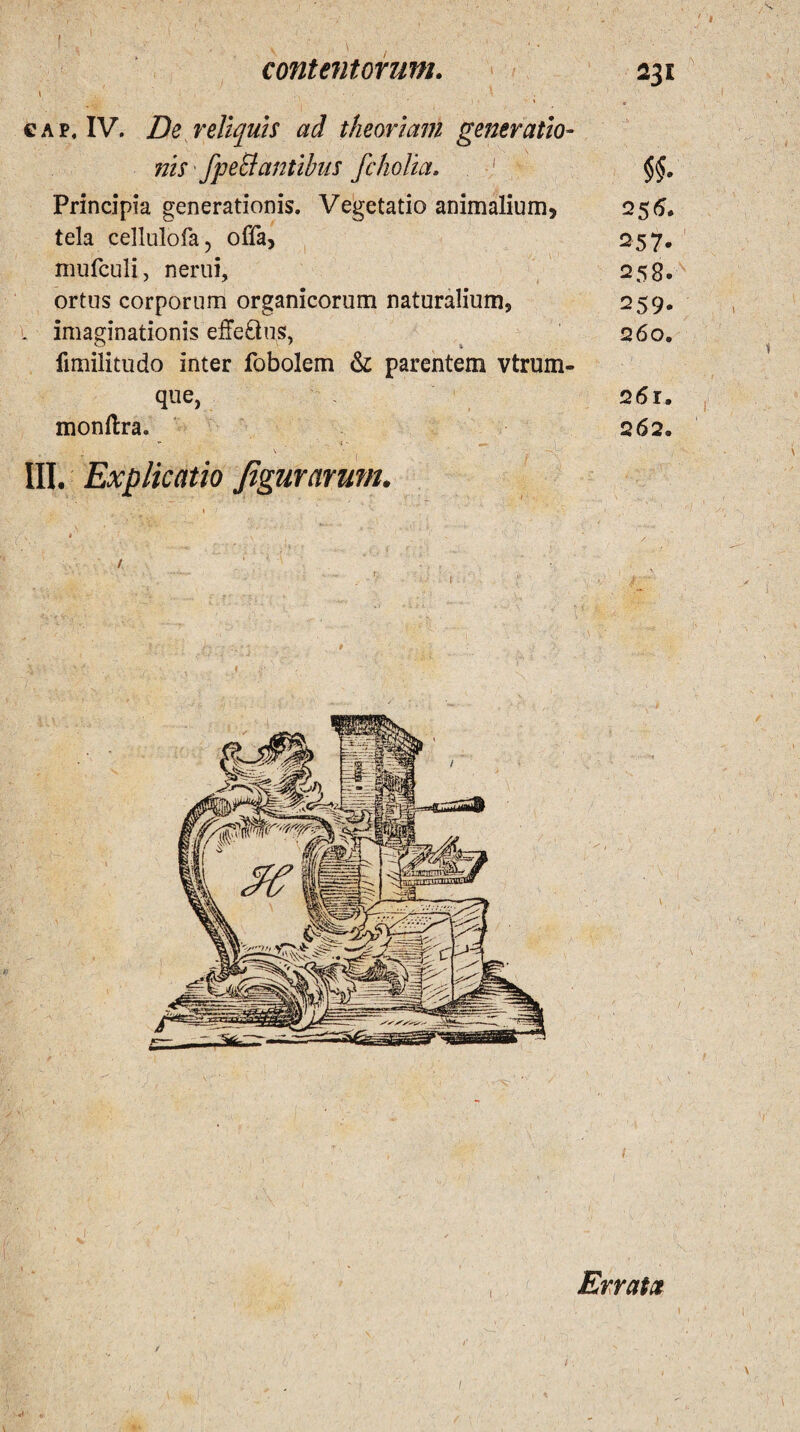 \ ■ ' • • * . ' '  1 , ' 1 ' a cap, IV. Zfe reliquis ad theoriam generatio¬ nis ' fpeEtantibus fcholia. I Principia generationis. Vegetatio animalium, 256. tela cellulofa, offa, 257. mufculi, nerui, 258. ortus corporum organicorum naturalium, 259, l imaginationis effe&us, 260. fimilitudo inter fobolem & parentem vtrum- que, 261. monftra. 262. ^ - v '• ' • III. Explicatio figurarum. 1 1 Errata i