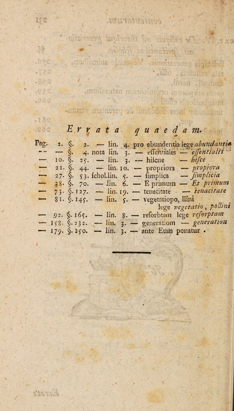 / Errata quaedam. Pflg. 2. §. 2. .— lia. 4. pro abundentia legabundanti» — §. 4. nota lin. 3. —> efiehtiales — ejfentiaiis — 10. §. 25-. — lin. 3. — hilcue — hifce —~ 21. §. 44. — lin, 10. — propriora — propiora 1—* 27. §. 5-3. Ichol.lin. 4. — fimplica —Jimplicia — 38- §. 70. — lin. 6. — E primum — Et primum — 7 3- §-127. — lin. ip. — tenatitate —1 tenacitate — 81. §. 14^. — lin. 7. — vegetatiopo, llini lege vegetatio, pollini — 32. §. 161). — lin. 8* — reforbtam lege reforptam *— if8* §-232. — lin. 3. — generationi — gener at ion — 175». §. iyo. — lin. 3. — ante Eum ponatur •