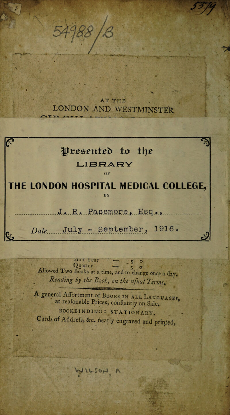 AT THE LONDON AND WESTMINSTER V''>l T T-* T -»- -r «L- ... ---• _ ___ _ . B Urescntei* to tlje LIBRARY OF THE LONDON HOSPITAL MEDICAL COLLEGE, BY ....Passmore, . DateJuly ..September, 1916 . 3 xiair Tear — 90 Quarter — 50 Allowed Two Books at a time, and to change once a day, Reading by the Book, on the ufual Terms, A general AfTortment of Books in all Languages at reafonable Prices, conftantly on Sale! * bookbinding: stationary. Cards of Addrefs, &c. neatly engraved and printed. VslXWSot-i fN - : * I