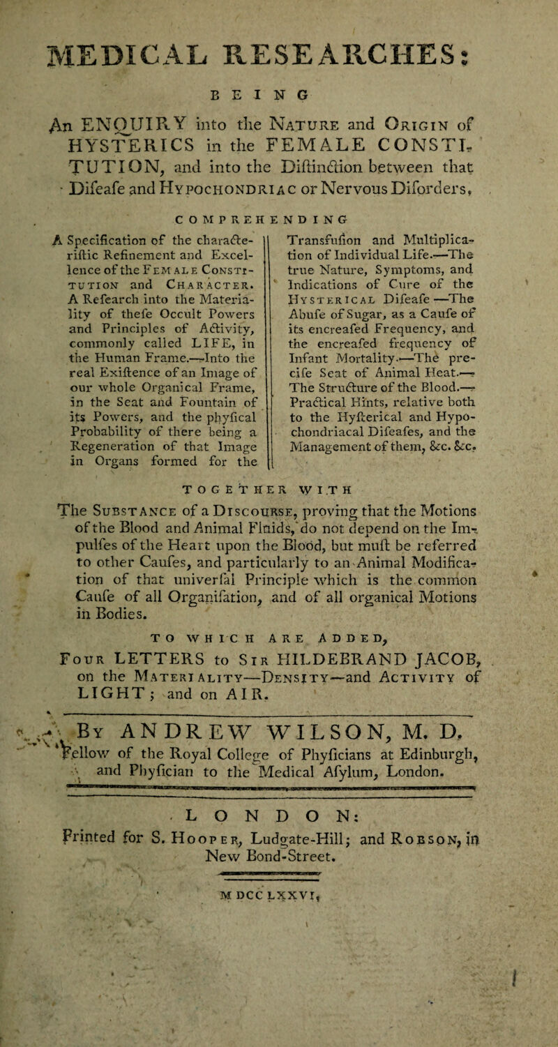 BEING An ENQUIRY into the Nature and Origin of HYSTERICS in the FEMALE CONSTL TUTION, and into the Diftindion between that ■ Difeafe and Hypochondriac or Nervous Diforders, COMPREHENDING A Specification of the chara&e- riftic Refinement and Excel¬ lence of the Fem ale Consti¬ tution and Character. A Refearch into the Materia¬ lity of thefe Occult Powers and Principles of Activity, commonly called LIFE, in the Human Frame.-—Into the real Exiftence of an Image of our whole Organical Frame, in the Seat and Fountain of its Powers, and the phyfical Probability of there being a Regeneration of that Image in Organs formed for the Transfufion and Multiplica¬ tion of Individual Life.—The true Nature, Symptoms, and Indications of Cure of the Hysterical Difeafe—The Abufe of Sugar, as a Caufe of its encreafed Frequency, and the encreafed frequency of Infant Mortality.—The pre- cife Seat of Animal Heat.— The Structure of the Blood.—- Practical Hints, relative both to the Hyfterical and Hypo¬ chondriacal Difeafes, and the Management of them, &c. See, TOGETHER WITH The Substance of a Discourse, proving that the Motions of the Blood and Animal Fluids, do not depend on the Xm- pulfes of the Heart upon the Blood, but mult be referred to other Caufes, and particularly to an Animal Modifica¬ tion of that univerfial Principle which is the common Caufe of all Organifation, and of all organical Motions in Bodies. TO WHICH ARE ADDED, Four LETTERS to Sir HILDEBRAND JACOB, on the Materiality—Density—and Activity of LIGHT ; and on AIR. -By ANDREW WILSON, M. D, Fellow of the Royal College of PhyBrians at Edinburgh, and Pbylician to the Medical Afylum, London. -LONDON; Printed for S. Hooper, Ludgate-Hill; and Robson, in New Bond-Street. ^■EBBapaeaawsLwaii mammtr