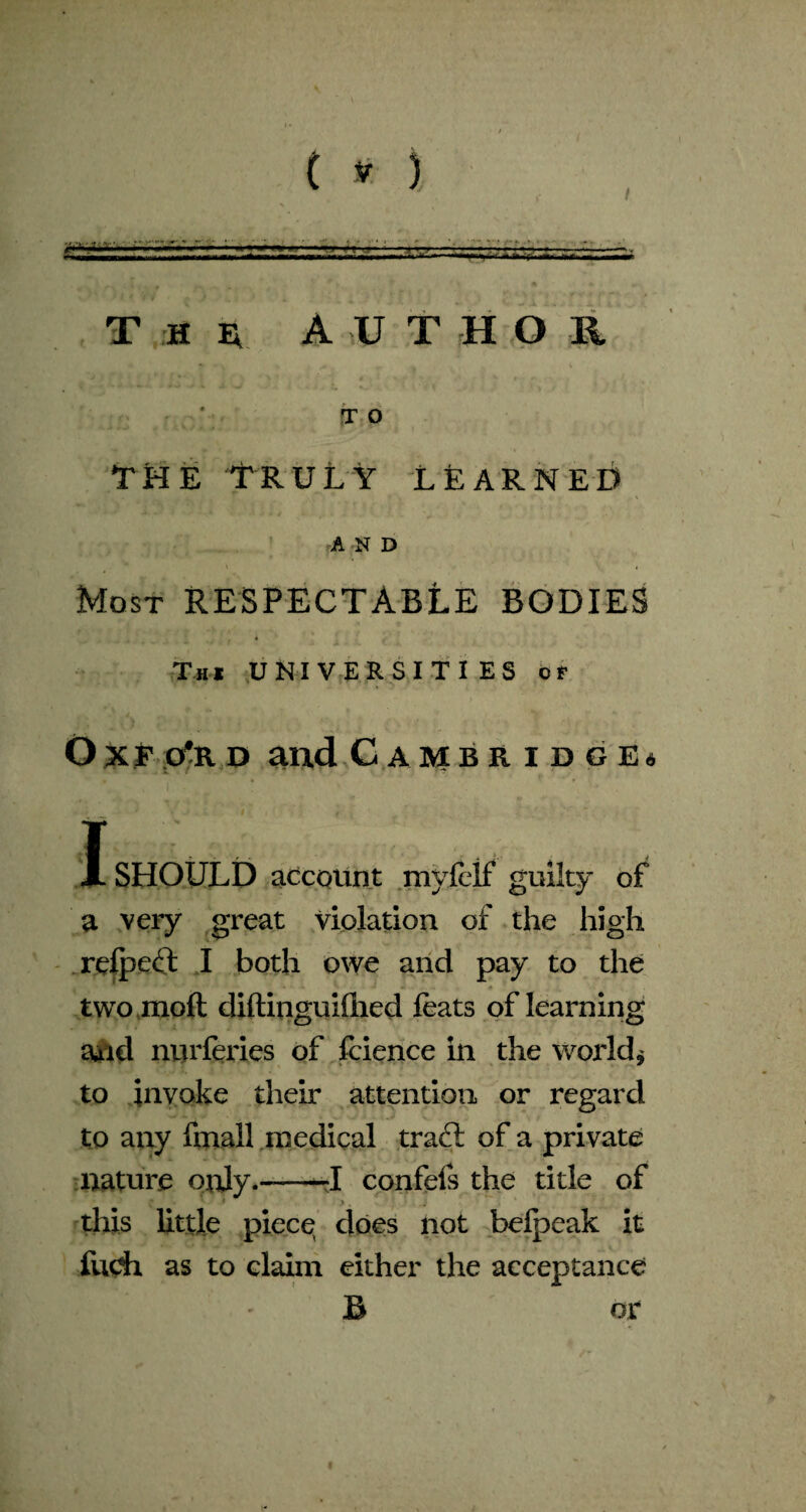 \ ( V ) 75rrj=ja.:-s5s T H e A U T H O T O the Truly learned AND Most RESPECTABLE BODIES 4 .1 Thi UNIVERSITIES Of O x f o#r d and Cambridge* I SHOULD account myfcif guilty of a very great Violation of the high relped I both owe and pay to the two moft diftinguiflied feats of learning and nurferies of feience in the world* to invoke their attention or regard to any fmall medical trad: of a private nature only.-—-I confels the title of this little piece does not belpeak it fuch as to claim either the acceptance B or