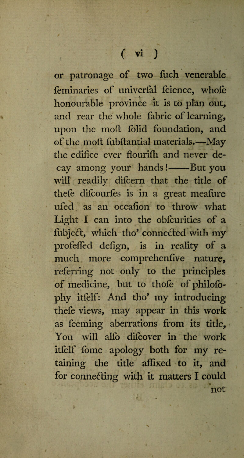 or patronage of two fuch venerable feminaries of univerfal feience, whole honourable province it is to plan out, and rear the whole fabric of learning, upon the molt lolid foundation, and of the molt fubftantial materials.—May the edifice ever flourilh and never de¬ cay among your hands !-But you will readily difeern that the title of thefe difcourles is in a great mealure ufed as an occafion to throw what Light I can into the obfeurities of a fubjeft, which tho* connected with my profefled defign, is in reality of a much more comprehenfive nature, referring not only to the principles of medicine, but to thole of philolo- phy itfelf: And tho’ my introducing thefe views, may appear in this work as feeming aberrations from its title. You will allb difcover in the work itfelf feme apology both for my re¬ taining the title affixed to it, and for connecting with it matters I could not a *