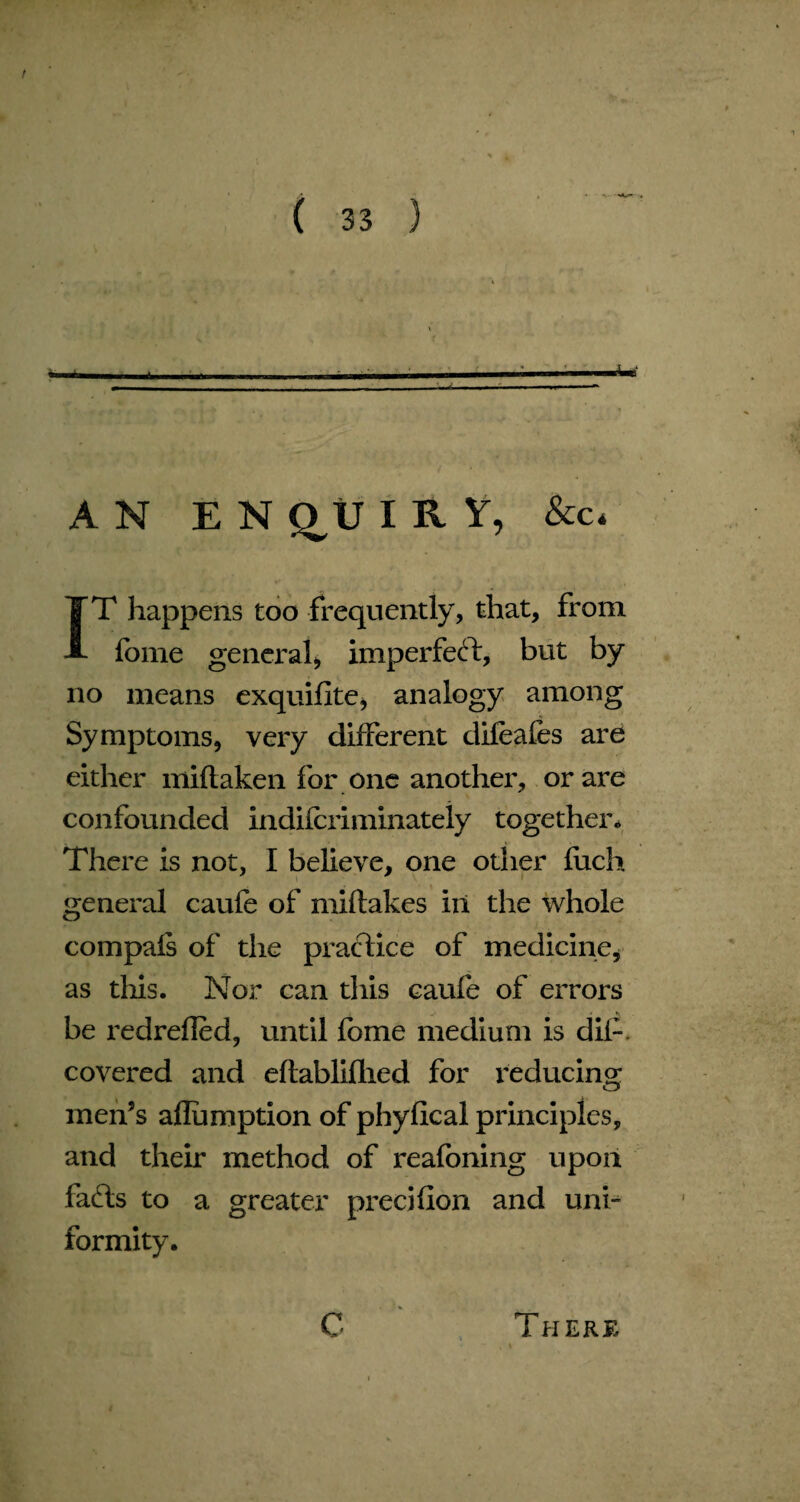 AN E N qtJ I R Y, &amp;c* IT happens too frequently, that, from fome general, imperfect, but by no means exquifite, analogy among Symptoms, very different difeafes are either miftaken for one another, or are confounded indifcriminateiy together* There is not, I believe, one other fiich general caufe of miftakes in the whole compals of the practice of medicine, as this. Nor can this caufe of errors be redrefled, until fbme medium is dip. covered and eftabliflied for reducing men’s aflumption of phyflcal principles, and their method of reafoning upon fa£ts to a greater precifion and uni¬ formity. C There