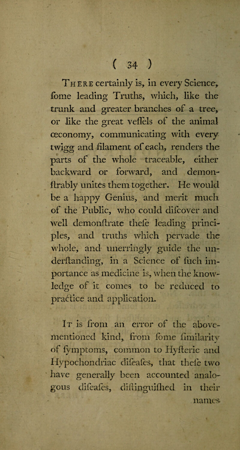 / Th ere certainly is, in every Science, feme leading Truths, which, like the trunk and greater branches of a tree, or like the great veflels of the animal ceconomy, communicating with every twigg and filament of each, renders the parts of the whole traceable, either backward or forward, and demon- llrably unites them together. He would be a happy Genius, and merit much of the Public, who could difcover and well demonflrate thefe leading princi¬ ples, and truths which pervade the i whole, and unerringly guide the un- derftanding, in a Science of luch im¬ portance as medicine is, when the know¬ ledge of it comes to be reduced to practice and application. It is from an error of the above- mentioned kind, from forne fimilaritv of fymptoms, common to Hyfteric and Hypochondriac difeafes, that thefe two have generally been accounted analo¬ gous difeafes, diftinguiflied in their names