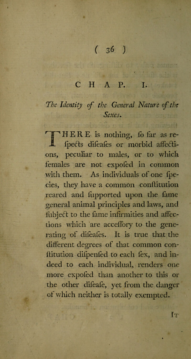 ( 3<$ ) CHAP. I. The Identity of the General Nature of the Sexes. 'INHERE is nothing, fo far as re- JL fpeCts difeafes or morbid affecti¬ ons, peculiar to males, or to which females are not expofed in common with them. As individuals of one fpe- cies, they have a common conftitution reared and fupported upon the fame general animal principles and laws, and iiibject to the fame infirmities and affec¬ tions which are acceffory to the gene¬ rating of difeafes. It is true that the different degrees of that common con¬ ftitution difpenfed to each fex, and in¬ deed to each individual, renders one more expofed than another to this or the other difeafe, yet from the danger ot which neither is totally exempted. It
