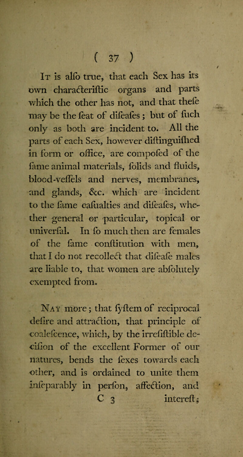 It is alfb true, that each Sex has its own charaderiftic organs and parts which the other has not, and that thefe may be the feat of difeafes ; but of fuch only as both are incident to. All the parts of each Sex, however diftinguifhed in form or office, are compofed of the feme animal materials, folids and fluids, bloochveflels and nerves, membranes, and glands, &c. which are incident to the feme eafeialties and difeafes, whe¬ ther general or particular, topical or univerfel. In fo much then are females of the feme conftitution with men, that I do not recoiled; that difeafe males are liable to, that women are abfolutely exempted from. Nay more; that fyftem of reciprocal defire and attraction, that principle of coalefcence, which, by the irrefiftible cle- eiflon of the excellent Former of our natures, bends the fexes towards each other, and is ordained to unite them infeparably in perfbn, affection, and C 3 intereft; /