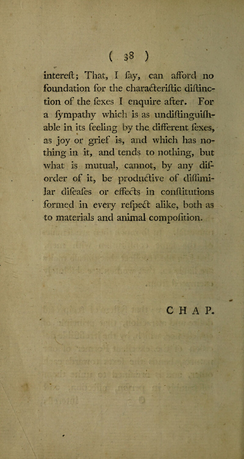 V intereft; That, I fay, can afford no foundation for the charaCteriftic diftinc- tion of the fexes I enquire after. For a fympathy whicli is as undiflinguifh- able in its feeling by the different fexes, as joy or grief is, and which has no¬ thing in it, and tends to nothing, but what is mutual, cannot, by any dif order of it, be productive of diflimi- lar difeafes or effects in conftitutions formed in every refpect alike, both as to materials and animal compofition. CHAP. e