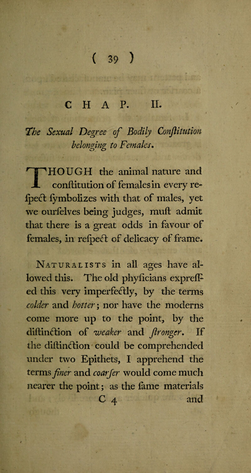 CHAP. II The Sexual Degree of Bodily Confutation belonging to Fe?nales HOUGH the animal nature and JL conftitution of females in every re- IpeCt fymbolizes with that of males, yet we ourfelves being judges, muft admit that there is a great odds in favour of females. In relpeCt of delicacy of frame. Naturalists in all ages have al¬ lowed this. The old phyficians expreflf ed this very imperfectly, by the terms colder and hotter; nor have the moderns come more up to the point, by the diftinftion of 'weaker and flronger. If the diftinCtion could be comprehended under two Epithets, I apprehend the terms finer and coarfer would come much nearer the point; as the fame materials C 4 and
