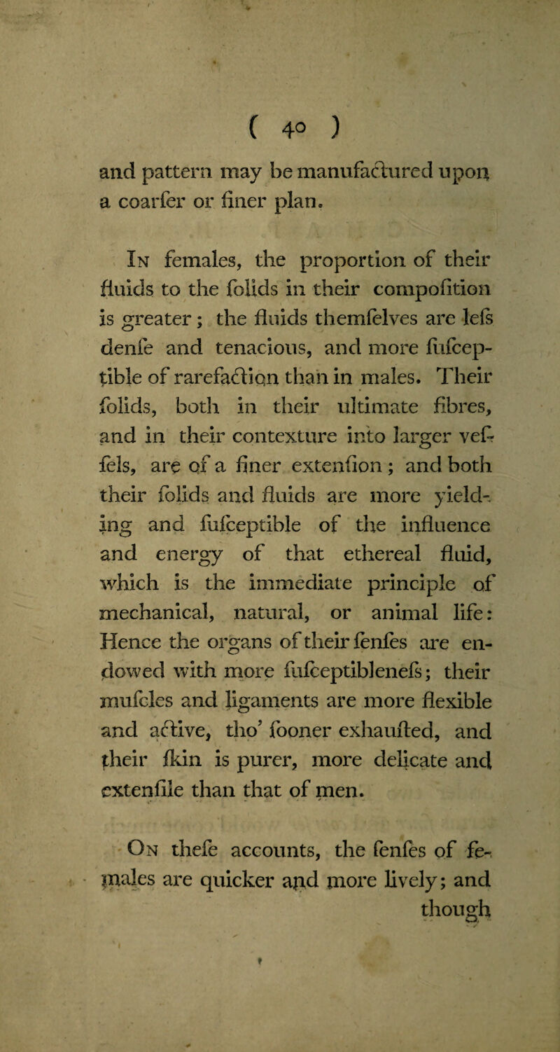 ( 4° ) and pattern may be manufactured upon a coarfer or finer plan. In females, the proportion of their fluids to the folids in their compofition is greater; the fluids themfelves are lefs denfe and tenacious, and more fiifcep- tible of rarefadiqn than in males. Their folids, both in their ultimate fibres, and in their contexture into larger veft fels, are of a finer extension ; and both their folids and fluids are more yield-, ing and fufceptible of die influence and energy of that ethereal fluid, which is the immediate principle of mechanical, natural, or animal life: Hence the organs of their fenfes are en¬ dowed with more fufceptibleneft; their mufcles and ligaments are more flexible and active, tho’ fooner exhaufted, and their fkin is purer, more delicate and extenfile than that of men. On thefe accounts, the fenfes of fe¬ males are quicker apd more lively; and though ♦