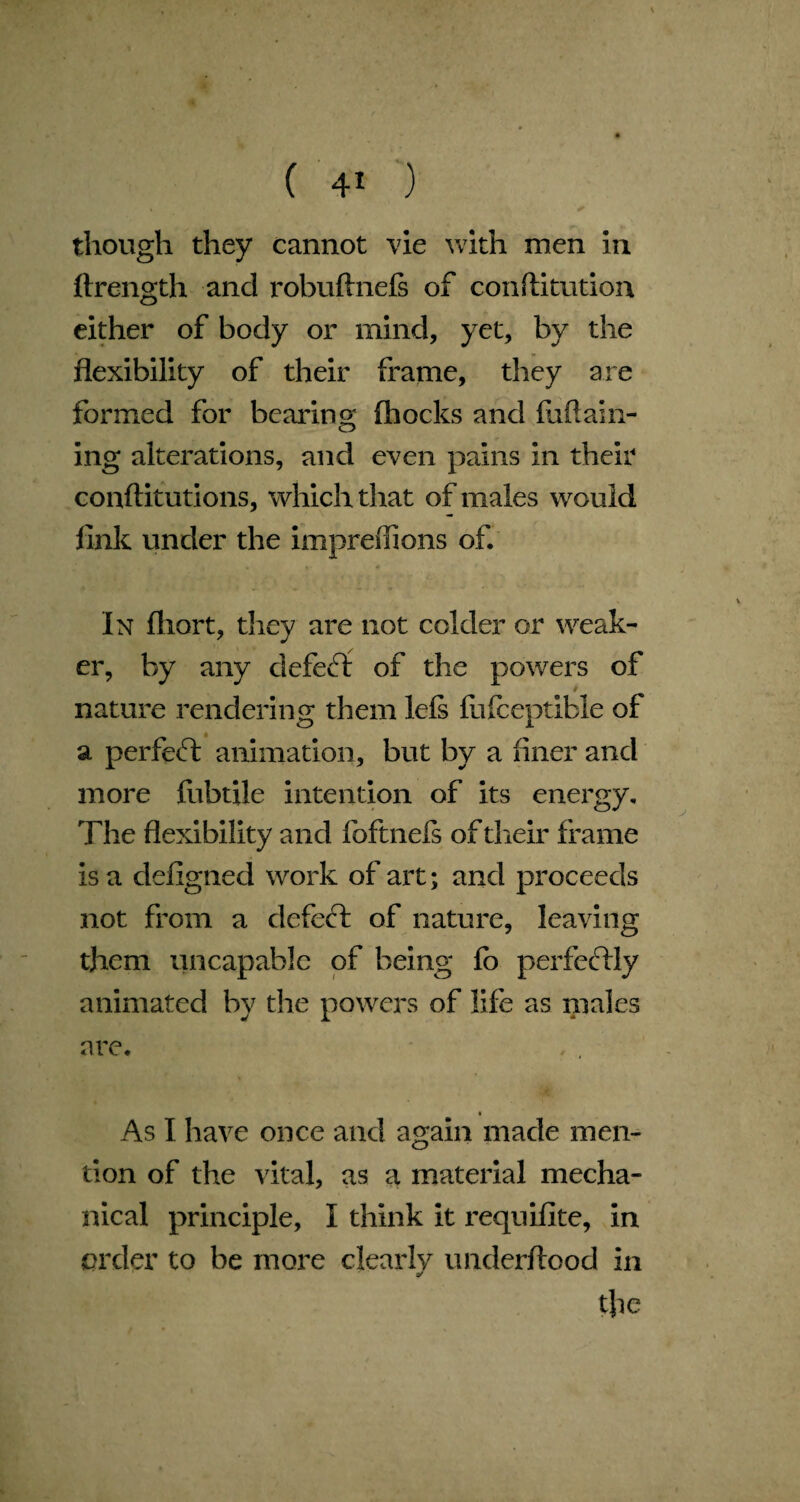 though they cannot vie with men in ftrength and robuftnefs of confutation either of body or mind, yet, by the flexibility of their frame, they are formed for bearing (hocks and fuflain- ing alterations, and even pains in their conftitutions, which that of males would fink under the impreffions of. In fliort, they are not colder or weak¬ er, by any defect of the powers of nature rendering them lefs fiifceptible of a perfect animation, but by a finer and more fubtile intention of its energy. The flexibility and foftnefs of their frame is a defigned work of art; and proceeds not from a defect of nature, leaving them uncapable of being fo perfectly animated by the powers of life as males are. As I have once and again made men¬ tion of the vital, as a material mecha¬ nical principle, I think it requifite, in order to be more clearly underftood in y tfie