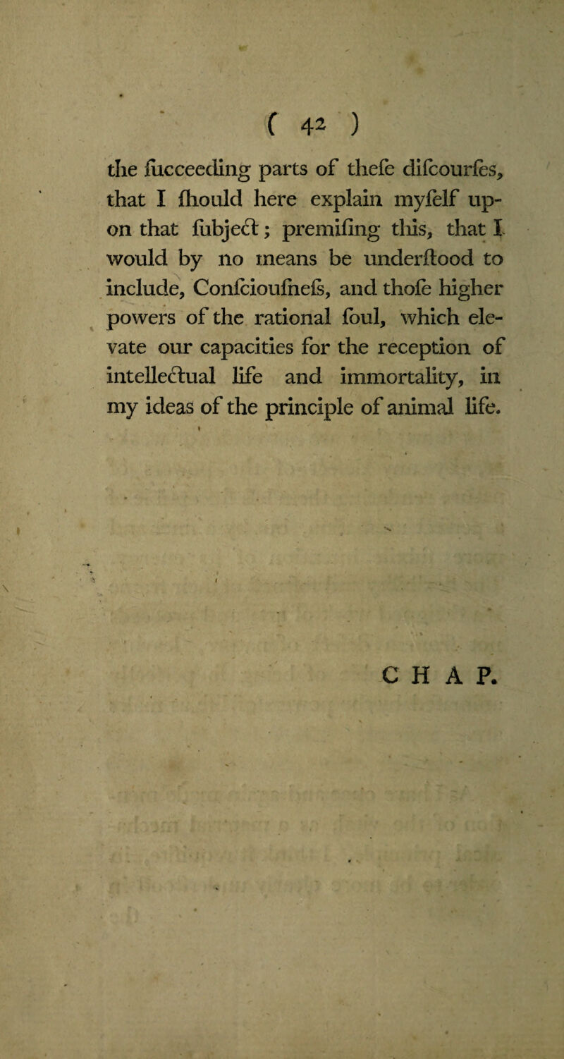 the fucceeding parts of thefe difcourfes* that I Should here explain myfelf up¬ on that fiibject; premifing tliis, that I would by no means be underflood to include, Confcioufnefs, and thofe higher powers of the rational foul, which ele¬ vate our capacities for the reception of intelle&ual life and immortality, in my ideas of the principle of animal life. $ 1 CHAP.