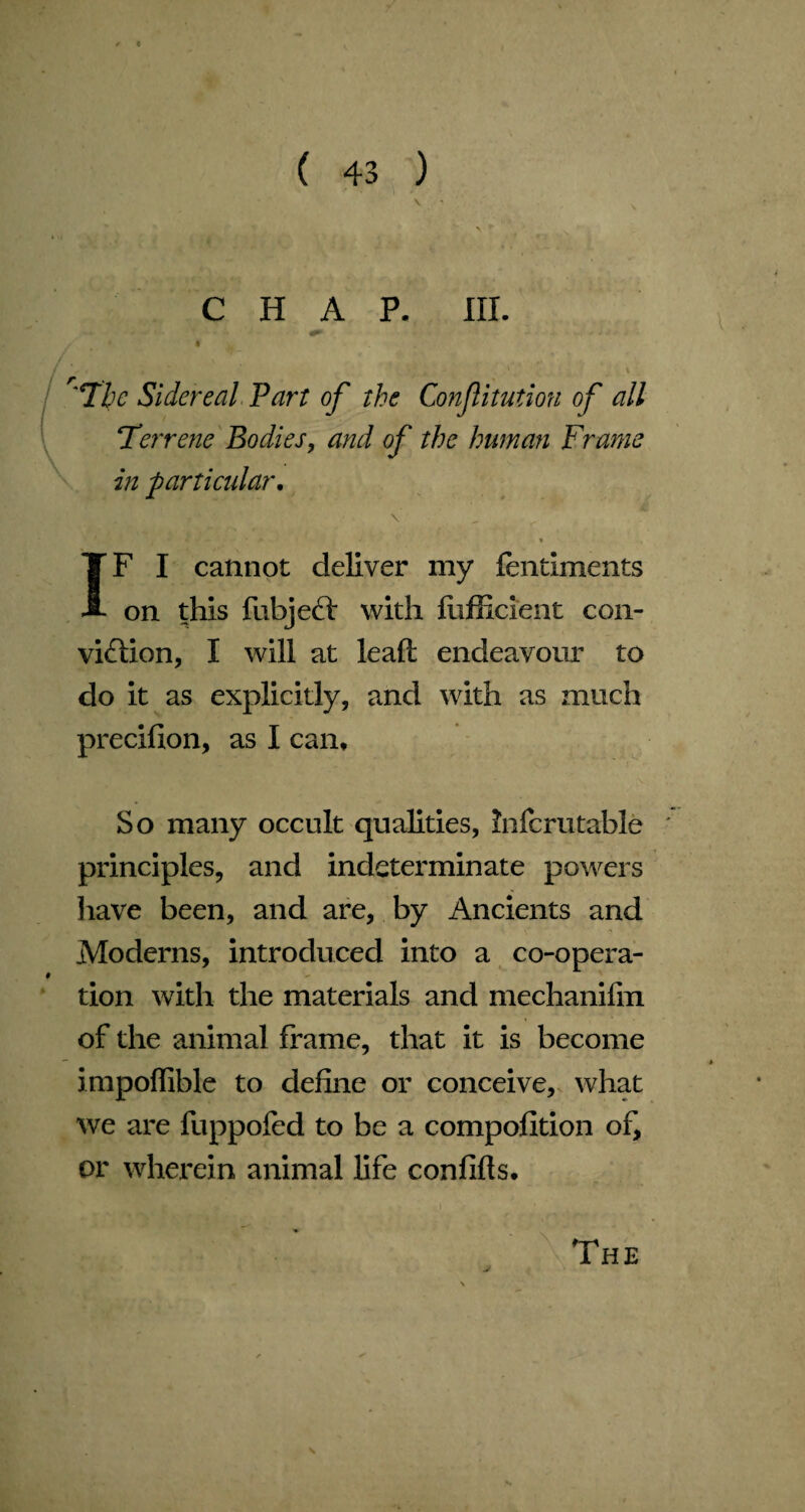 CHAP. III. The Sidereal Part of the Confitution of all Terrene Bodies, and of the human Frame in particular. % IF I cannot deliver my fentiments on this fubject with fiifficient con¬ viction, I will at leaft endeavour to do it as explicitly, and with as much precifion, as I can. So many occult qualities, infcrutable ' principles, and indeterminate powers have been, and are, by Ancients and Moderns, introduced into a co-opera¬ tion with the materials and mechanifm of the animal frame, that it is become impolfible to define or conceive, what we are fuppofed to be a compofition of, or wherein animal life confifts. The