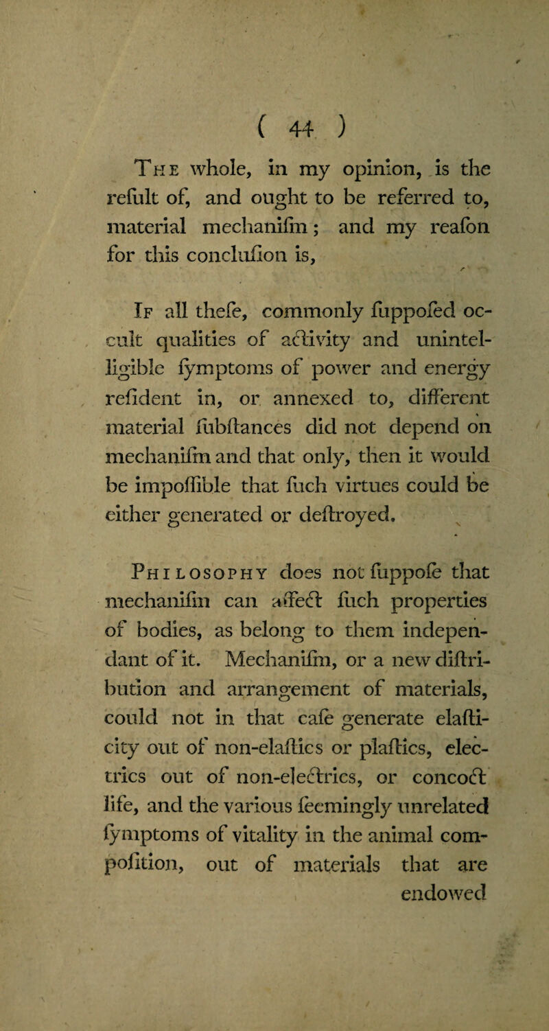 ¥ ( 44 ) The whole, in my opinion, is the refult of, and ought to be referred to, material mechanifin; and my reafbn for this conclufion is, r If all thefe, commonly fuppofed oc¬ cult qualities of activity and unintel¬ ligible fymptoms of power and energy refldent in, or annexed to, different * material llibftances did not depend on mechanifin and that only, then it would be impoffible that fuch virtues could be either generated or deftroyed. Philosophy does not fuppofe that mechanifin can affeft fiich properties of bodies, as belong to them indepen¬ dant of it. Mechanifin, or a new diftri- bution and arrangement of materials, could not in that cafe generate elafti- city out of non-elaftics or plaftics, elec¬ trics out of non-electrics, or concoft life, and the various feemingly unrelated fymptoms of vitality in the animal com- polition, out of materials that are endowed