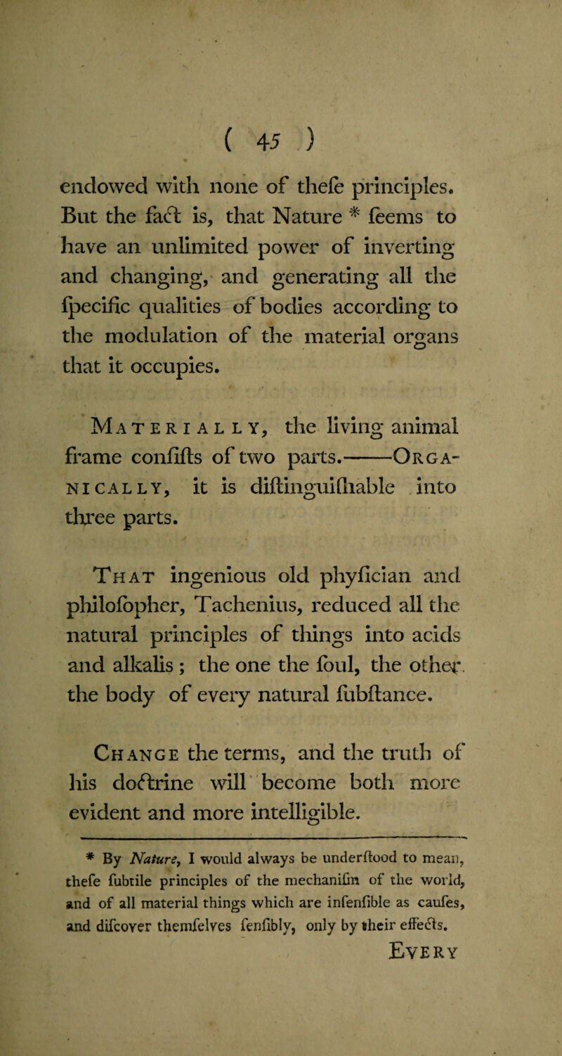 m endowed with none of thefe principles. But the fact is, that Nature * * foems to have an unlimited power of inverting and changing, and generating all the Ipecific qualities of bodies according to the modulation of the material organs that it occupies. Materially, the living animal frame confifts of two parts.—— Orga¬ nically, it is diftinguifhable into three parts. That ingenious old phyficlan and philofopher, Tachenius, reduced all the natural principles of things into acids and alkalis ; the one the foul, the other the body of every natural fubftance. Change the terms, and the truth of his doftrine will become both more evident and more intelligible. ^mmm————^.—— 111 ■ — 1 ' *‘ 1 * By Nature, I would always be underftood to mean, thefe fubtile principles of the mechanihn of the world, and of all material things which are infenfible as catifes, and difcoyer themfelves fenfibly, only by their effects. Every