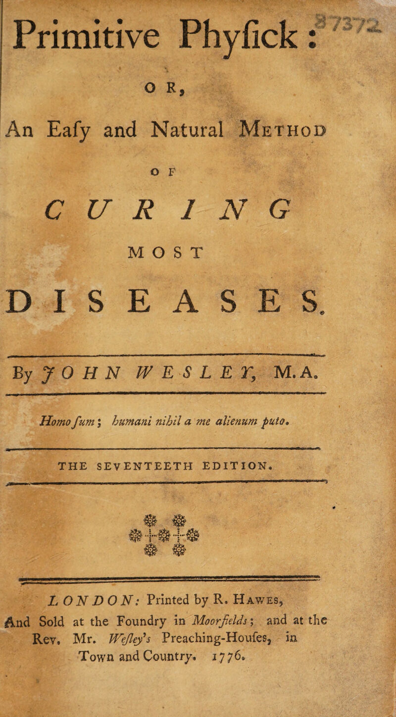 Primitive Phyfick: O R, An Eafy and Natural Method r'- *• O F CUR 1 N G MOST DISEASES. By JOHN WESLEY, M.A. Homo fum; humani nihil a me alienum puio» THE SEVENTEETH EDITION, LONDON: Printed by R. Hawes, And Sold at the Foundry in Moorfelds; and at the Rev, Mr. JVeJley’s Preaching-Houfes, in Town and Country. 1776,