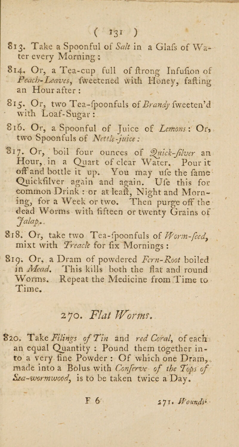 Si3. Take a Spoonful of Salt in a Glafs of Wa¬ ter every Morning: 814. Or, a Tea -cup full of flrong Infulion of Peach-Leaves, fweetened with Honey, falling an Hour after: 815. Or, two Tea-fpoonfuls of Brandy fweeten’c! with Loaf-Sugar : 816. Or, a Spoonful of Juice of Lemons'. Or* two Spoonfuls of Nettle-juice: Si7. Or, boil four ounces of Ffuick-filver an Hour, in a Quart of clear Water. Pour it off and bottle it up. You may ufe the fame Quickfilver again and again. Ufe this for common Drink : or at leaf:, Night and Morn- for a Week or two. Then purge off the dead Worms with fifteen or twenty Grains of Jalap.... 8:18. Or, take two Tea-fpoonfuls of Jform-feed? mixt with Treacle for fix Mornings : 819. Or, a Dram of powdered Fern-Root boiled in Mead. This kills both the flat and round Wo rms. Repeat the Medicine from Time to Time. 270. Flat Worms. 820. Take Filings of Tin and red Coral, of each an equal Quantity : Pound them together in¬ to a very fine Powder : Of which one Dram, , made into a Bolus with Conferve■ of the Tops of Sica-wormwood, is to be taken twice a Day. F 6 i7r. Wounds*