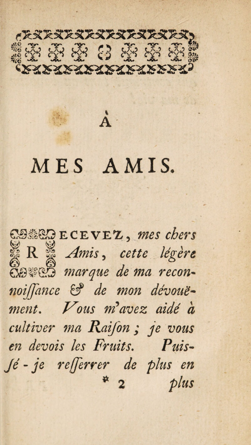 A MES AMIS. 0SH&Q eceveï, mes chers R Amis, cette légère OSWSS marque de ma recon- noiffance 6? de mon dévoué- m/z;. Vous m’avez aidé à cultiver ma Raifon ; je vous en devois les Fruits. Puis- Jé - je re[ferrer de plus en * 2 plus