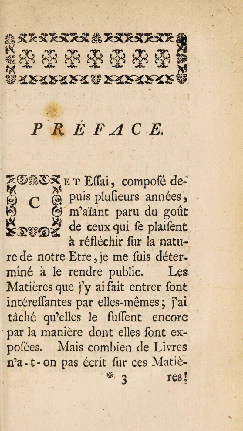 ft 5C££XSœ5C & XSOzS&lSCS: »Vto% «** LA.? ÜÜ UL? _ $ïk? a1 ^ ^ ^ ^ ^ W *2*XXX3æ W mms » CK> CK) ‘X1 ‘i? #>»* J i5 il Ê FA C E. ^©II2)S e t EfTai, compofé de- q @ pius pluiieurs années, © © m’aïant paru du goût sc a^^vir de ceux qui fe plaifent à réfléchir fur la natu¬ re de notre Etre, je me fuis déter¬ miné à le rendre public. Les Matières que j’y ai fait entrer font intéreflantes par elles-mêmes ; j’ai tâché qu’elles le fuflent encore par la manière dont elles font ex- pofées. Mais combien de Livres n’a • t - on pas écrit fur ces Matiè-