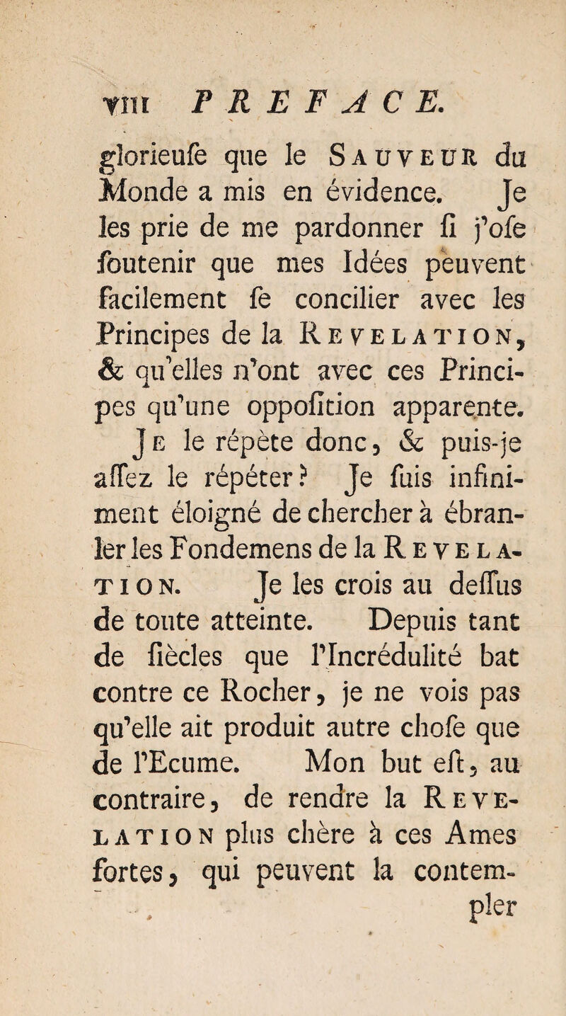 glorieufe que le Sauveur du Monde a mis en évidence. Je les prie de me pardonner fi j’ofe foutenir que mes Idées peuvent facilement fe concilier avec les Principes de la Révélation, & qu’elles n’ont avec ces Princi¬ pes qu’une oppofition apparente. J e le répète donc, & puis-je affez le répéter? Je fuis infini¬ ment éloigné de chercher à ébran¬ ler les Fondemens de la R e v e l a- t i o n. Je les crois au deffus de toute atteinte. Depuis tant de fiècles que l’Incrédulité bat contre ce Rocher, je ne vois pas qu’elle ait produit autre chofe que de l’Ecume. Mon but eft, au contraire, de rendre la Révé¬ lation plus chère h ces Ames fortes, qui peuvent la contem¬ pler