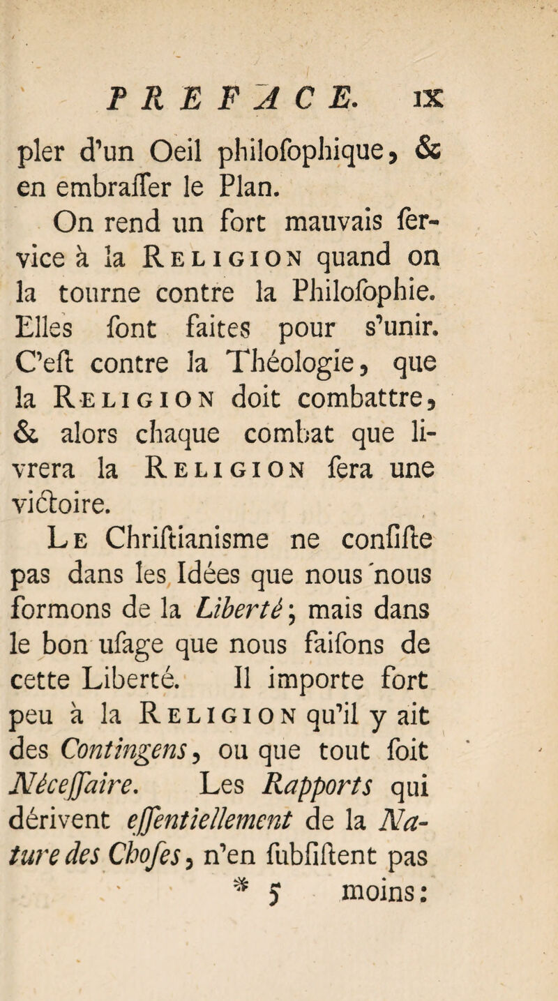 pler d’un Oeil philofophique > & en embrafler le Plan. On rend un fort mauvais fer- vice à la Religion quand on la tourne contre la Philofophie. Elles font faites pour s’unir. C’eft contre la Théologie, que la Religion doit combattre, & alors chaque combat que li¬ vrera la Religion fera une victoire. Le Chriftianisme ne confifte pas dans les Idées que nous nous formons de la Liberté ; mais dans le bon ufage que nous faifons de cette Liberté. Il importe fort peu à la Religion qu’il y ait des Contingens, ou que tout foit Néceffaire. Les Rapports qui dérivent effentiellement de la Na¬ ture des Chofes, n’en fubfiftent pas * J moins: