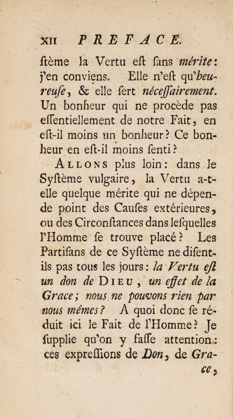 ftème la Verta eft fans mérite'. j’en conviens. Elle n’eft affheu- reufe, & elle fert néceffairement. Un bonheur qui ne procède pas effentiellement de notre Fait, en eft-il moins un bonheur? Ce bon¬ heur en eft-il moins fenti ? Allons plus loin: dans le Syftème vulgaire, la Vertu a-t- elle quelque mérite qui ne dépen¬ de point des Caufes extérieures, ou des Circonftances dans lefquelles l’Homme fe trouve placé ? Les Partifans de ce Syftème ne difent- ils pas tous les jours : ia Vertu ejl un don de Dieu, un effet de la Grâce ; nous, ne pouvons rien par nous mêmes ? A quoi donc fe ré¬ duit ici le Fait de l’Homme? Je fupplie qu’on y fafle attentions ces expreflions de Don, de Grâ¬ ce t