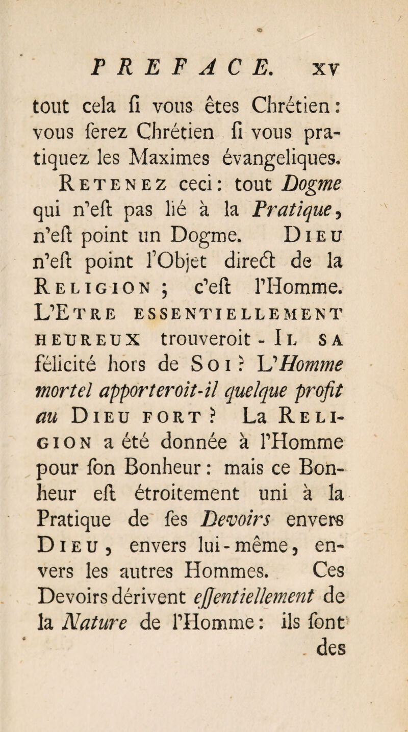 tout cela fi vous êtes Chrétien : vous ferez Chrétien fi vous pra¬ tiquez les Maximes évangéliques. Retenez ceci : tout Dogme qui n’eft pas lié à la Pratique, n’eft point un Dogme. Dieu n’eft point l’Objet direét de la Religion ; c’eft l’Homme. L’Etre essentiellement heureux trouveroit - Il sa félicité hors de Soi: L'Homme mortel apporteroit-il quelque profit au Dieu fort? La Reli¬ gion a été donnée à l’Homme pour fon Bonheur : mais ce Bon¬ heur efl étroitement uni à la Pratique de fes Devoirs envers Dieu, envers lui-même, en¬ vers les autres Hommes. Ces Devoirs dérivent ejjentiellement de la Nature de l’Homme : ils font1 . des