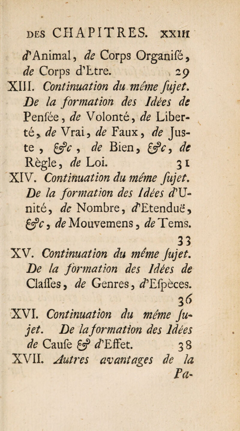 J’Animai, de Corps Organifé, de Corps d’Ltre. , 29 XIII. Continuation du même fujet. De la formation des Idées de Penfée, de Volonté, de Liber¬ té» de Vrai, de Faux, de Jus¬ te , , de Bien, de Règle, de Loi. 31 XIV. Continuation du même fujet. De la formation des Idées d'U- nité, de Nombre, J’Etenduë, £«rV, de Mouvemens, de Te ms. 33 XV. Continuation du même Jujet. De la formation des Idées de Claffes, de Genres, J’Efpèces. 3f> XVI. Continuation du même Ju¬ jet. De la formation des Idées de Caufe fjf J’Effet. 3 8 XVII. Autres avantages de la Pa-