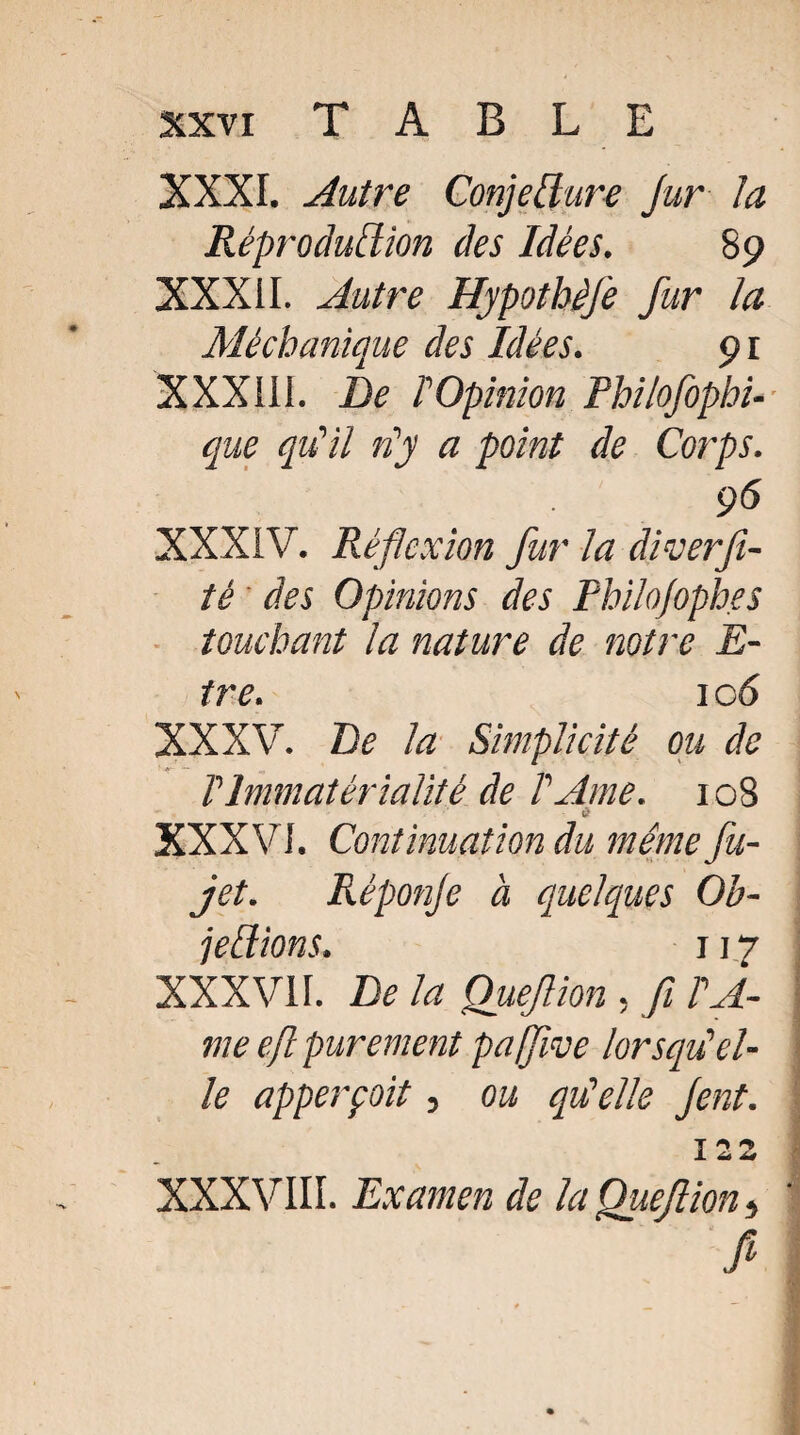 XXXI. Autre Conjecture jur la Réprodutlion des Idées. 89 XXXII. Autre HjpothèJe fur la Mécbunique des Idées. 91 XXXIII. De ! Opinion Philofopbi- que qu’il n'y a point de Corps. 96 XXXIV. Réflexion fur la diverfi- té des Opinions des PhiloJoph.es touchant la nature de notre E- tre. 1 cô XXXV. De la Simplicité ou de V Immatérialité de T Ame. 108 à XXXVI. Continuation du même fu- jet. Réponje à quelques Ob¬ jections. 117 XXXVII. De la Quejlion , fl TA- me efl purement paflive lorsqu'el¬ le apperçoit, ou qui elle Jent. T * ^ ± 44 XXXVIII. Examen de la Quejlion >, fi