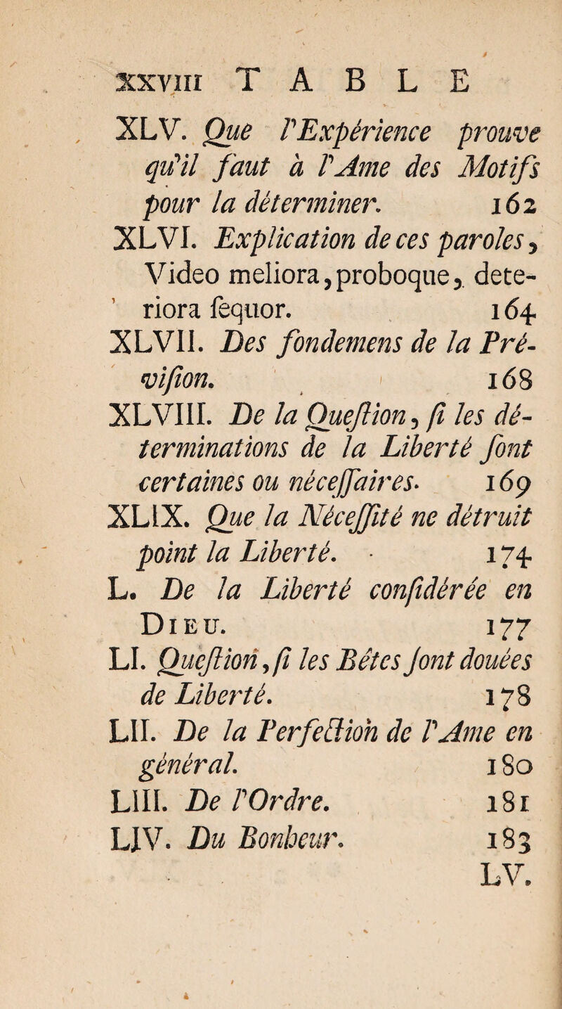 xxvnr TABLE XLV. Que l'Expérience prouve qu'il faut à l'Ame des Motifs pour la déterminer. 162 XLVI. Explication de ces paroles, Video meliora, proboque j dété¬ riora fequor. 164. XLVII. Des fonde mens de la Pré- vifion. 168 XLVIII. De la Que/lion, fi les dé¬ terminations de la Liberté font certaines ou nécejfaires■ 169 XL IX. Que la Néceffité ne détruit point la Liberté. 174. L. De la Liberté confidérée en Dieu. 177 LI. QiiçJUonfi les Bêtes J ont douées de Liberté. 178 LU. De la Perfection de l'Ame en général. 180 LIII. De l'Ordre. LIV. Du Bonheur. 181 183