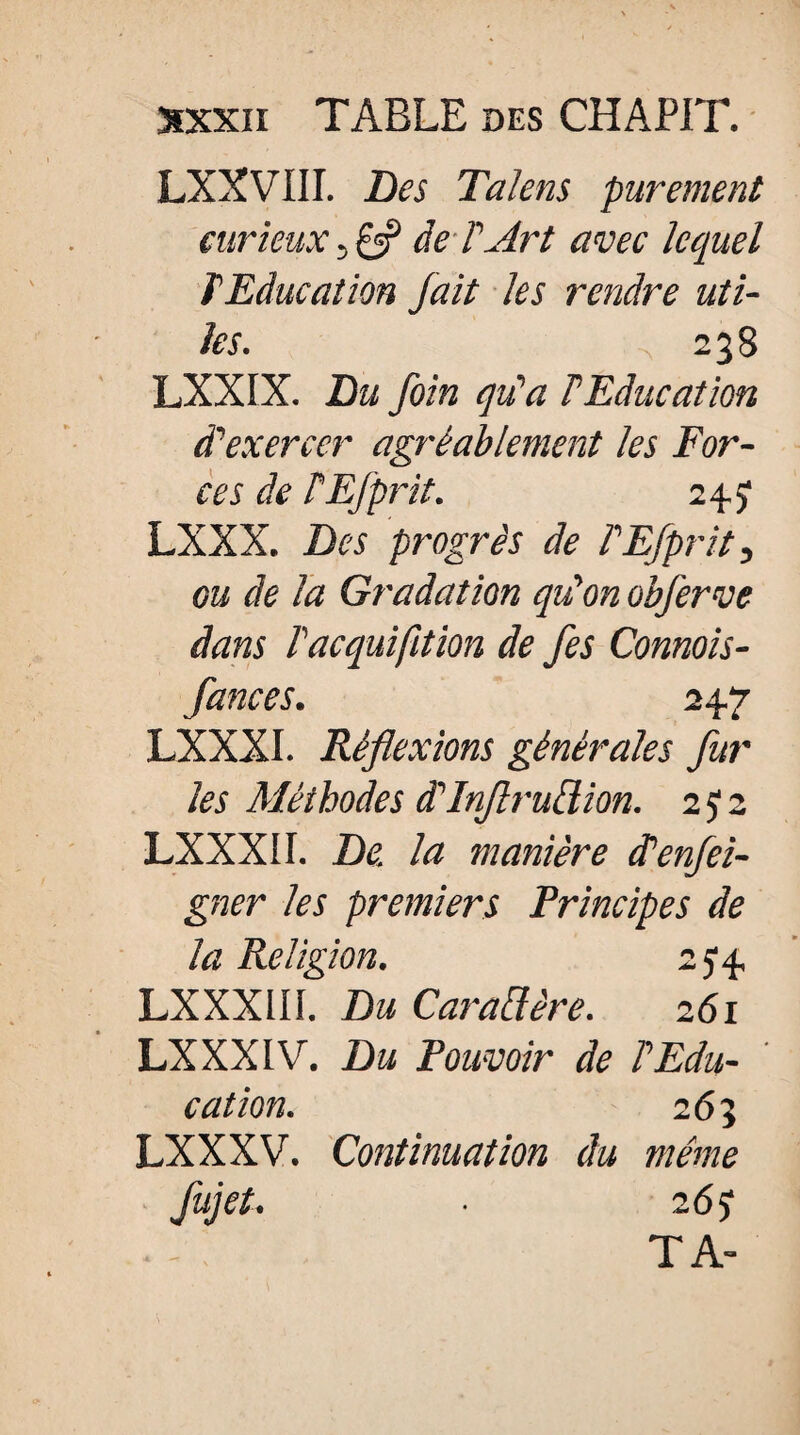 LXXVIII. Des Talens purement curieux , £5? deT Art avec lequel T Education fait les rendre uti¬ les. 238 LXXIX. Du foin qu'a FEducation d'exercer agréablement les For¬ ces de PEfprit. 2 4 y LXXX. Des progrès de FEfprit, gu de la Gradation qu'on obferve dans l'acquifition de fes Connois- fances. 247 LXXXI. Réflexions générales fur les Méthodes d'Inflrultion. 2 y 2 LXXXI I. De. la manière d'enfei- gner les premiers Principes de la Religion. 2 y4 LXXXIII. Du Cavalière. 261 LXXXIV. Du Pouvoir de l'Edu¬ cation. 263 LXXXV. Continuation du même fujet. ■ 26 y TA-