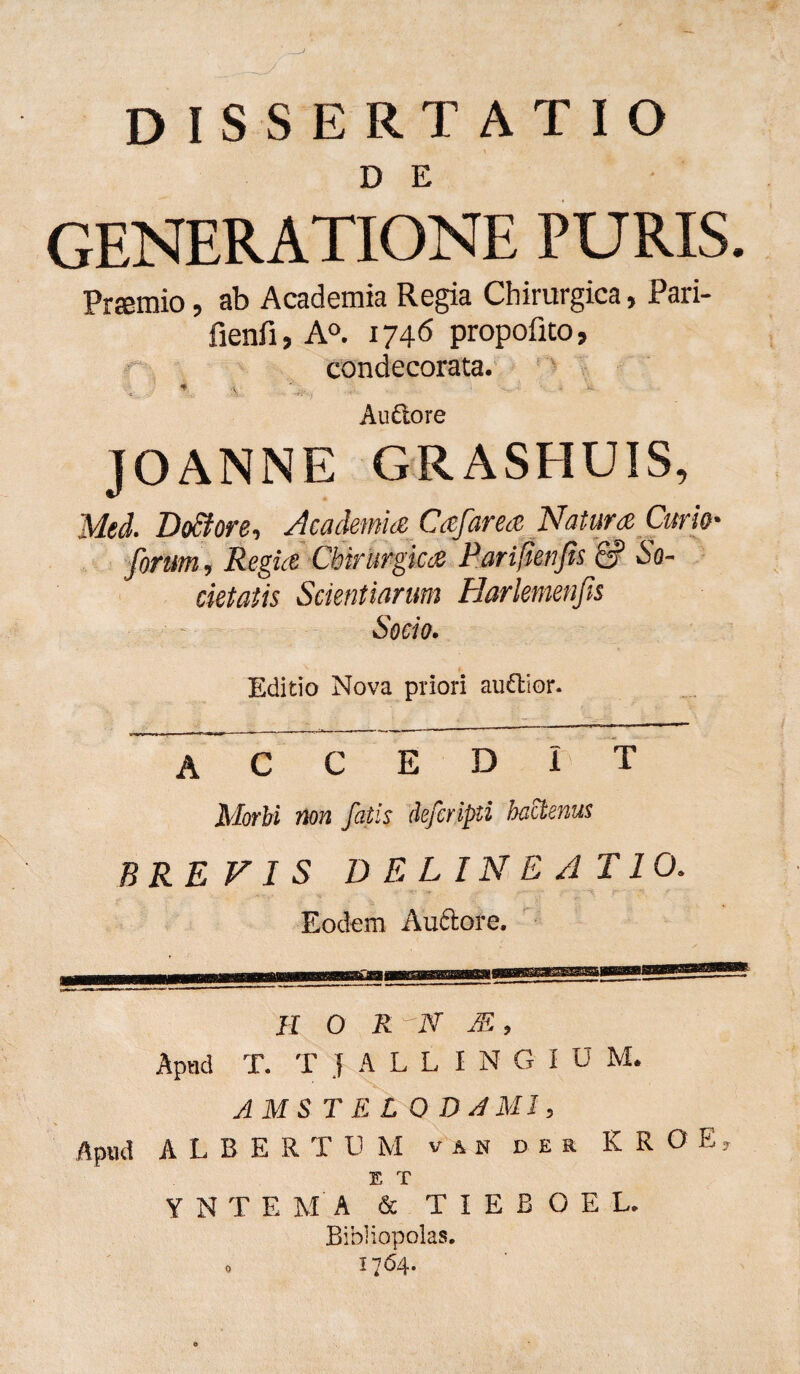 DE GENERATIONE PURIS. Prsmio, ab Academia Regia Chirurgica, Pari- fienfi, A°. 174<5 propofito, condecorata. , * Audore JOANNE GRASHUIS, Med. Do&ore, Academia Cafarea Natura Curio' forum. Regia Chirurgica Pariftenfis & So¬ cietatis Scientiarum Harlemenfis Socio. Editio Nova priori auétïor. accedit Morbi non fatis defcripti hactenus BREVIS DELINEATIO. Eodem Auftore. II O R 'EZV M , Apud T. TJALLINGIU M. AMSTEL 0 DA MI, Apud ALBE R T U M v a n der K R O E E T YNTEMA & T I E B O E L. Bibliopolas.