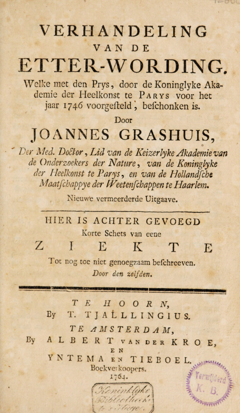 VERHANDELING • * • V A N D E ETTER-WORDING. Welke met den Prys, door de Koninglyke Aka- demie der Heelkonst te Parys voor het jaar 1746 voorgefteldbefchonken is. Door JOANNES GRASHUIS, O Der Mei. Doctor, Lid van de Keizerlyke Akademie van de Onderzoekers der Nature, van de Koninglyke der Heelkonst te Parys, en van de Hollandfche Maatfchappye der IVeetenfehappen te Haarlem. Nieuwfc vermeerderde Uitgaave. HIER IS ACHTER GEVOEGD Korte Schets van eene ziekte Fot nog toe niet genoegzaam befchreeven. Door den zelfden. By TE HOORN, By T. TJALlLINGIU S. TE AMSTERDAM, ALB E R T vander KRO E, E N Y N T E M A en T I E B O E L. Boekveikoopcrs, \ Gö-l. / tr y;;., A . . i j 1 ■. I /- ////■* a \ / • trïïsye- . ))