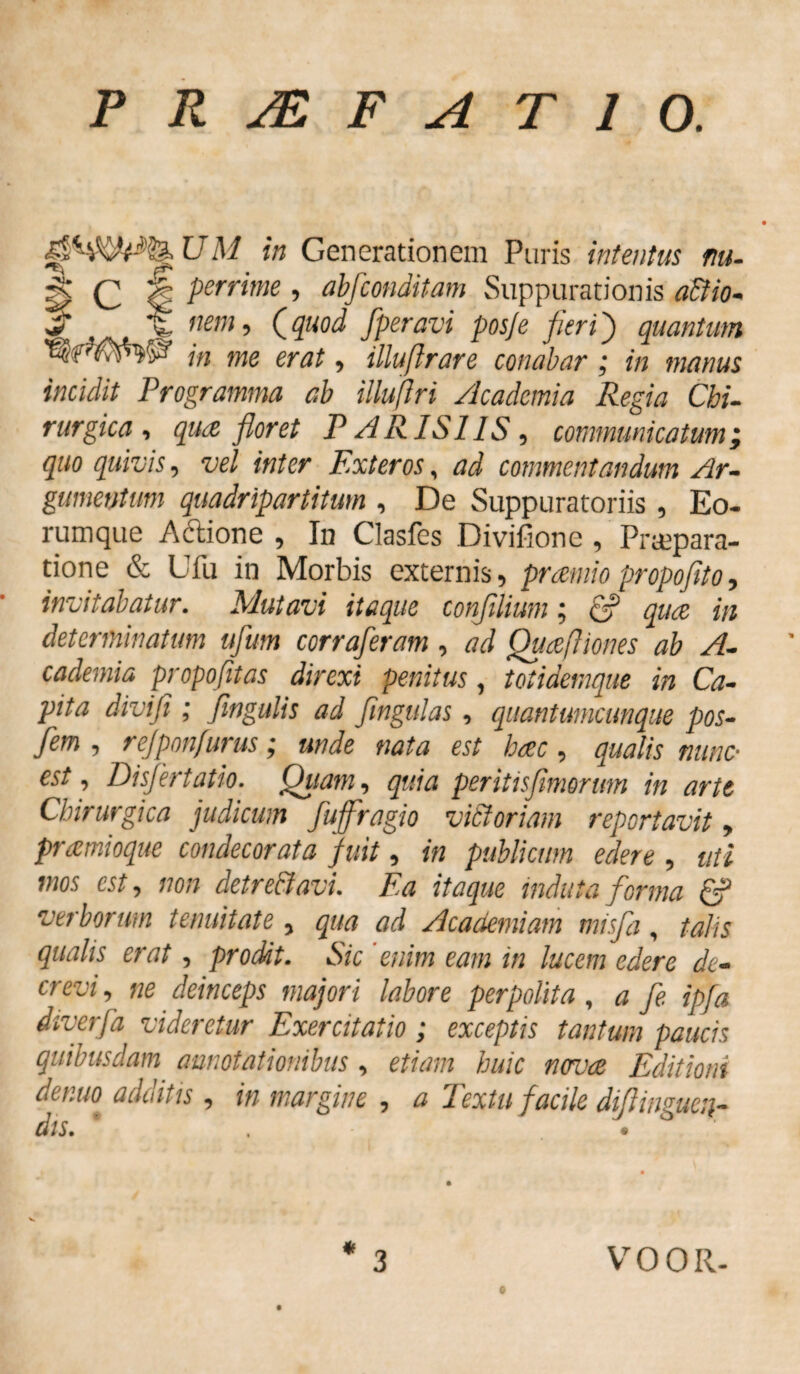 P R 2£ F A T 10. in Generationem Puris intentus nu- | (; I perrime , abfconditam Suppurationis a&io- * w nem •> (.Quod fperavi posje fier ij) quantum WWW in me er at, illuftrare conabar; in manus incidit Programma ab illujïri Academia Regia Chi¬ rurgica , qua floret PARISIIS, communicatum i quo quivis, vel inter Exteros, ad commentandum Ar¬ gumentum quadripartitum , De Suppuratoriis , Eo. rumque A&ione , In Clasfes Divifione , Praepara¬ tione & Ufu in Morbis externis, praniio propofito, invitabatur. Mutavi itaque conjilium; & quae in determinatum ufum corraferam , ad Quaefliones ab A- cademia propofitas direxi penitus, t otidemque in Ca¬ pita divifi ; fingulis ad fingulas , quantumcunque pos- Jem , rejponfurus j unde nata est haec , qualis tume• est, Disfertatio. Quam, g?//Vz per itis fimorum in arte Chirurgica judicum fufffagio vidi oriam reportavit, pramioque condecorata fuit, in publicum edere , uti mos est, non detrediavu Ea itaque induta forma & verborum tenuitate , 0^ Academiam misfa, talis qualis erat, prodit. Sic enim eam in lucem edere de¬ crevi , deinceps majori labore perpolita , 0 fe tpfa diverfd videretur Exercitatio ; exceptis tantum paucis quibusdam annotationibus , etiam huic novae Editioni de nuo adultis, in margine , ^ Eextu facile diftingueu- dis. * • «