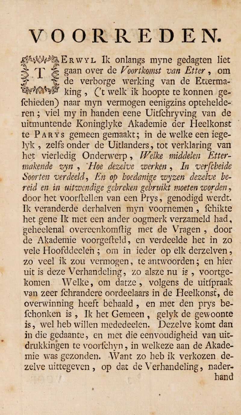 ^ RWYL Ik onlangs myne gedagten liet 'J' 3| gaan over de Voortkomst van Etter, om 3* de verborge werking van de Etterma- king 5 Ct welk ik hoopte te konnen ge- fchieden) naar myn vermogen eenigzins optehelde- ren; viel my in handen eene Uitfchryving van de uitmuntende Koninglyke Akademie der Heelkonst te Parys gemeen gemaakt; in de welke een iege- lyk , zelfs onder de Uitlanders, tot verklaring van het vierledig Onderwerp, Welke middelen Etter¬ makende zyn , 'Hoe dezelve werken , In verfcheide Soorten verdeeld, En op hoe danige wyzen dezelve be¬ reid en in uitwendige gebreken gebruikt moeten worden, door het voorftellen van een Prys, genodigd werdt. Ik veranderde derhalven myn voornemen , fchikte het gene Ik met een ander oogmerk verzameld had, geheelenal overeenkomftig met de Vragen , door de Akademie voorgefteld, en verdeelde het in zo vele Hoofddeeleh ; om in ieder op elk derzelven, zo veel ik zou vermogen, te antwoorden; en hier uit is deze Verhandeling, zo alsze nu is , voortge¬ komen Welke, om datze , volgens de uitfpraak van zeer fchrandere oordeelaars in de Heelkonst, de overwinning heeft behaald , en met den prys be- fchonken is, Ik het Gemeen , gelyk de gewoonte is, wel heb willen mededeelen. Dezelve komt dan in die gedaante, en met die eenvoudigheid van uit¬ drukkingen te voorfchyn, in welkeze aan de Akade¬ mie was gezonden. Want zo heb ik verkozen de¬ zelve uittegeven , op dat de Verhandeling, nader¬ hand